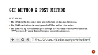 7
POST Method
 The POST method does not have any restriction on data size to be sent.
 The POST method can be used to send ASCII as well as binary data.
 The data sent by POST method goes through HTTP header so security depends on
HTTP protocol. By using this method your information is secure.
 