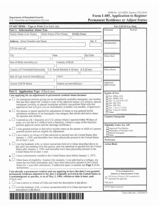 O m No. ! 15-0023: Expires 1213 1 J10 10
                                                                                                                     6
    Drpartmcnt of Homeland Security                                                          Form 1-485, Application Register
    U S Citi7snship and lrnmrgration Services                                              Permanent Residence or Adjust Status
ST.Kf HElit.: - 'I'yl~r Prirrt ( h s c h!;icIi i n k )
                       or                                                                                            !;or. I;SC15 I , s c     Olll)

Part 1 . Ilnli~rmotion
                     ,bout You                                                                          I<~'ti~~ncd                        Eir.r.r.1111




/== i        I      1 . 1,      I   C;L>L'TIR I I ~ C
                                          N         (fir31Narr~u)         Middle Name
                                                                                                                             I




I
I  -Address - Street Number and Name

    C/O (in core nfl
                                                                                       1 I
                                                                                       I
                                                                                            Apt. #
                                                                                         Kcsubmitted
                                                                                                                             I




                                                   Statc                               Zip Codc          Rcloc Sent

    Date of Birth (mm/d~i'(~?yv)                         Country of Biflh
                                                                                                                             I


    Country of Citizenshipmationnlity          U.S. Social Security # (if my) A # 0j'an.v)               I<cloc Rcc'd
I                                        I I                                 -   1
EL-
    Date of Last Arrival (mm/dd(v:yv)                        1-94 #
9
I
 9                                                   I   I                                           I
                                                                                                         Applicant
    Current USCIS      Status                                Expires on (mm/dd(yyvv)                     Intcrv~ewcd
I


Part 2. Application Type (CIIPL~; T P )      CI~
 I arn applyir~g an a r l j ~ ~ s t n ~ e npernlanent resident status hecsusc:
                   for                  to t                                                                  Sec Z O Q ~ ~ TNA
                                                                                                                            ),
a.      An ~mrnig-ant    pctition giving me an immediately available immigrant visa number                    sec. 2ns(b), INA
                                                                                                              Sec I?. Act uT9111157
        that Eias hcen approved. [Attach a copy oftlie approval notice, or a rclativc, special                Scr. 245, INA
        i~nrnigrant  juvenile, or special immigrant military visa pctition filed with this                    Sec. ?4Q, INA
        application that will give you an immcdiatcly nvailable visa number,if approved.)                     Svc [ Acl LIT lI!?'h6
b.      17
        My spouse or parent applied for adjustment of status or was granted lawful
        permanent residence in an irnrnigri3nt visa category tha~  allows derivative status
        for spouses and children.                                                                        Country Chargcahlc
c.      E cntercd as a K-1 fiancC(c) oFa U.S. citizen whom I married within 40 days of
        entry, or 1am the K-2 child of such a t?m~ct(c).  (Attach a copy of the fiancd(c)
        petition approval notice and the marriage certificate.)                                          Eligibility Undcr Scc. 245
d. [3 1 was granted asylum or derivative asylum status as the spouse or chiId af a person                     hpprovcd Visa Pclition
                                                                                                                 endcnt of Prlncrpal Alien
        -
        granted asylum and am eligible for ndjustmcnt.
                                                                                                              Sprcial Irnm~gant
e. U 1 am a native or citizen of Cuba admitted or paroled into the United States after
        January 1 , 1959, and thereafter I-tave becn physically prcscnt in the United Stales
        for at least I year.                                                                             Prcfrrcncc
f.     I am the husband, wife, or minor unmarried child of a Cuban described above in                    Action Bluck
       (el, and I a!m rcsiding with that person, and was admitted or parolcd into ttlc United                                                                 I
       Statcs after January 1, 1 959, and thcrcaftcr have been pliysically present in the
       U~iitcdStalcs for a l least I ycar.
g.      I have continuousIy rcsided in the United States since before January 1, 1972.
h. [7 Other basis of eligibility. Explain (for cxsmple, I WRY admitted as a refugcc, my
      status has not been ~erminatcd,  and I have bcen physically prcscnt in the United
      States for 1 ycar affcr ndmission). ITadditional space is needed, see Page 2 of 111c

I am already a, permanent resident and am applying to have the date I was granted




                                                                                                         1
                                                                                                                        I r l be Ouniplctrd I I ~
permanent residence adjusted to the datr ! nriginally arrived in the United States as                           Allnrnc,~ R ~ p r t ~ s c ~ i t aI# fanyr ,
                                                                                                                        ur                        T ~~
a nonimmigrant o r parolee, o r as ul' May 2, 19434. whichever date is later, and:                           Pillill hor irl7orn] -5-28 i s artached lo
rt'l7uck OIlr)                                                                                                         the
                                                                                                             rcprrsen~ applrcnnl.

i.      I am a native or citizen of Cuba and rncct thc description in (e) above.                         VOLAG W

j.          I am thc husband, wife, or minor unmarried child of a Cuban and mecl thc
            descrinticln in Cfi abovc.
 