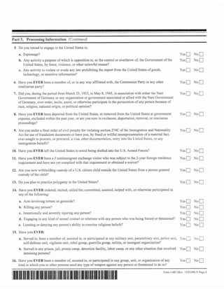 -
Part 3. Processing Informalion (Conrj~rzwd}
 5. Do you intend to engage in the United States in:
    a. Espionage?                                                                                                            Y C S ~    N~C]
    b. Any activity a purposc of which is opposition to, or the control or overthrow oi; the Government of the               Yes        No
       United Statcs, by force, violence, or other unlawful means?
    c. Any activity to violate or evadc any law prohibiting the cxpon from the United States of goods,                       yeso N o 0
       tcc hnoIogy, or sensitive information?

 6. Havc you EYER been a member of, or in any way affiliated with, the Communist Party or any other                          Ycsu       N o 0
    totalitarian party'?
 7. Did you, during the period from March 23, 1933, to May 8, 1945, in association with eithcr the Nazi                      Ycsn       N o 0
    Govcrnmcnt of Gcrmany or m y organization or govcmmcnt associated or allied with thc Nmi Govcrnmcnt
    of G m a n y , ever order, incite, assist, or othenvise participate in the persecution of any person because of
    race, religion, national origin, or political opinion?

 8. Have you EVER been departed from thc United States, or removed from the United States at govcmment                       Yes        No   1
    cxpcnsc, excluded within the past ycar, or are you now in exclusion, deportation, removal, or resc~ssioi~
    proceedings?

 9. Are you under a f i n d ordcr or civil penalty for violating section 274C of the Immigration and Nationality             Yes        No
    Act for use of fraudulent documents or l t ~ v eyou, by fraud or willhl misrepresentation of a material fact,
    ever sought to procum, or procured, a visa, other documcntnrion, entry into the Unitcd Statcs, or any
    immigration benefit?
10. Have you EVER left the United Stntes to avoid being drafted into the U.S.Armed Forces?                                   yeso        NO^
d l . Have you EVER been a J nonirnmigrant exchange visitor who was subject to thc Zycar foreign residence                   Ycs Q No
      requirement and havc not yet complicd with that requireme~ttor obtained a waivcr?

12. Arc you now withholding custody of a U.S. citizen child outside the United Statcs from a pmson granted                   Yes        No
    custody of the child?

13. Do you plan to practicc polygamy in the United States?                                                                   yeso        NO^
14. Have you EVER ordered, incited, called for, committed, assistcd, helped with, or otllenvise participated in
    any of thc following:
    a. Acts involving torture or genocide?                                                                                         NO
                                                                                                                             ~ e s a         a
    b. Killing any person?                                                                                                   Yeso y o n
    c.   intcntionnlly and sevcrely injuring any person?                                                                     Yeso       Nor]
    d. Engaging in any kind of sexual contact or rela~ions
                                                         with any perso11 who was being forced or threatened?                Yes        No
    e. Limiting or denying any person*^ ability to cxcrcise rcIigious beliefs?                                               ~ e s Q    NOC]
15. FFave you EVER:
    a. Served in, been a member of, assistcd in, or participated in any military unit, paramilitary     LIRII, poIice unti, 1 ' ~ s     hu
         self-defense unit, vigilante unit. rcbel group, guerrilla group, militia, or insurgent organization?
    b. Servcd in any prison, jail, prison camp, detention facility, labor camp, or any other situation that involved         Ycs        No
         detaining persons?
16. Have you   EVER been a mcmber of, assisted in, or participated in any group, unit, or organization of any                Yes        No
    kind in w h ~ c h or other persons uscd m y type of wcapon against any person or threatened to do so?
                    you
                                                                                                                Form 1-485 (Rev 12/03/09) N Pagc 4
 
