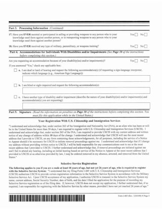 Part 3 Processing Information !C'unrinue~lJ
      .

17. Have you EVER assisted or participated in selling or providing weapolls to any person who to your                     Ycsm N o 0
    knowledge used them against another person, or in tmnsponing weapons to any person who to your
    knowlcdgc used them against another person?

18. IIavc you EVER rcccived any type of military, paramilitary, or weapons training?                                      Ycsn       NOD
 Part 4. Accommodations for Individuals With Disabilities andlor impairments ( S r v I'uge I # oj'tlzc mstr~rclion,~
                         --
                           rllis
         before con~pletir~): secrion.j
                                  -

Arc you rcquesting an accommodntion becausc of your disability(ies) andlor impairment(s)?
if you answercd "Yes,"check any applicable box:
           a. I am deaf or hard of hearing and request the following accommodation(s) (if requesting a sign-languageinterpreter,
              indicate which languagc (c.g.. American Sign Language)):

              I                                                                                                                                   I

           b, I am blind or sight-impaircd and request the following accommodation(s):



           c. 1 have another type o f disability andlor irnpairn~ent(describe the nature o f your disabilitv(ics) and/or irnpairmcnt(s) nnd
              accornmodation[s) you arc requesting):



Part 5. Signature (Re~rd it!ji>tnrorio,7 pennlriu 011 Page 10 qf'rhr itnit-uctiotw befbre con~plc~tinl: seu!iurr. Yoz,
                         ihe             or?                                                        this
                  mrrsr$Je lhis opplicafion while in the UniredSra~es.)
                              Your Registration With U.S. Citizenship and Immigration Services
"I understand and acknowledge that, under section 262 of the Immigration and Nationality Act (INA), as an alien who has been or will
be in the United States for more than 30 days, I am required to register with U.S.Citizenship and Immigration Services (USCIS). I
understand and acknowledge that, u~ldcr      section 265 of thc INA, I am required to provide USCIS wit11 my current addrcss and written
notice of m change of address within 10 days of the change. I undcmtand and acknowledge that USCIS wilI usc the most rcccnt
            y
addrcss that I provide to USCIS, on any form containing these ackno~vledgements,For all purposes, includii~g service of a Norice
                                                                                                                    the
to Appear should it be necessary Tor USCIS to initiate rcmaval proccedings against me. I understand and acknowIcdgc that if I change
my address without providing tvrittcn noticc to USCIS, I will be held responsible for any communications sent to me a t the most
reccnt addrcss that I provided to USCIS. 1 further understand and acknowicdge tlrat, if removal proceedings are initiated against me
and I fail to attcnd any hcarlring, including an initial hearing based on service o f the Noticc to Appear at the most recent addrcss that 1
provided to USCIS or as otl~envise      provided by law, I may be ordercd removed in my absence, arrested, and rcrnovcd from Ilre United
Stntcs."

                                                     Selective Service Registratinn
The following applies d you if you are a male at least I8 pears of age, but not yet 26 years- of age, wha is required to register
                         o
with the Selcctivc Service System: "I understand that my filing Form 1-485 with U.S. Citizenship and Immigration Scrvices
(USCIS) authorizes USCIS to providc ccnain regislration information to the Sclcctivc Scrvicc System in accordance with the Military
Selcctivc Service Act. Upon USCIS acceptance of my application, I authorize USCIS to transmit to the Selectrvc Service System my
name, current address, Social Security Number, datc of birth, and the date I tiled the application for the purpose of recording my
Selective Service registration as of the filing date. lf, howcves, USCJS does not accept my application, t firrther undcrsrand that, if so
required, I am rcsponsiblc for registcriilg with the Selective Service by other means, provided I have not yet reached 26 ycars o f age."


                                                                                                              Form I-485(Rev. 12/I)3/09) Page 5
                                                                                                                                       Y
 