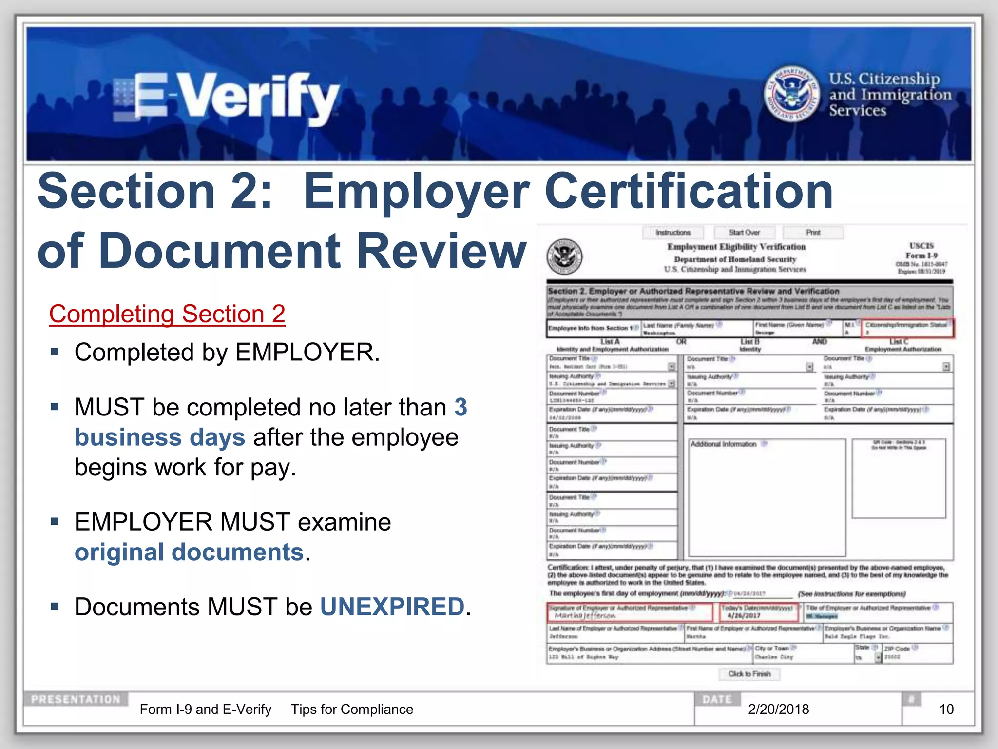 Section 2: Employer Certification
of Document Review
Completing Section 2
 Completed by EMPLOYER.
 MUST be completed no later than 3
business days after the employee
begins work for pay.
 EMPLOYER MUST examine
original documents.
 Documents MUST be UNEXPIRED.
2/20/2018Form I-9 and E-Verify Tips for Compliance 10
 