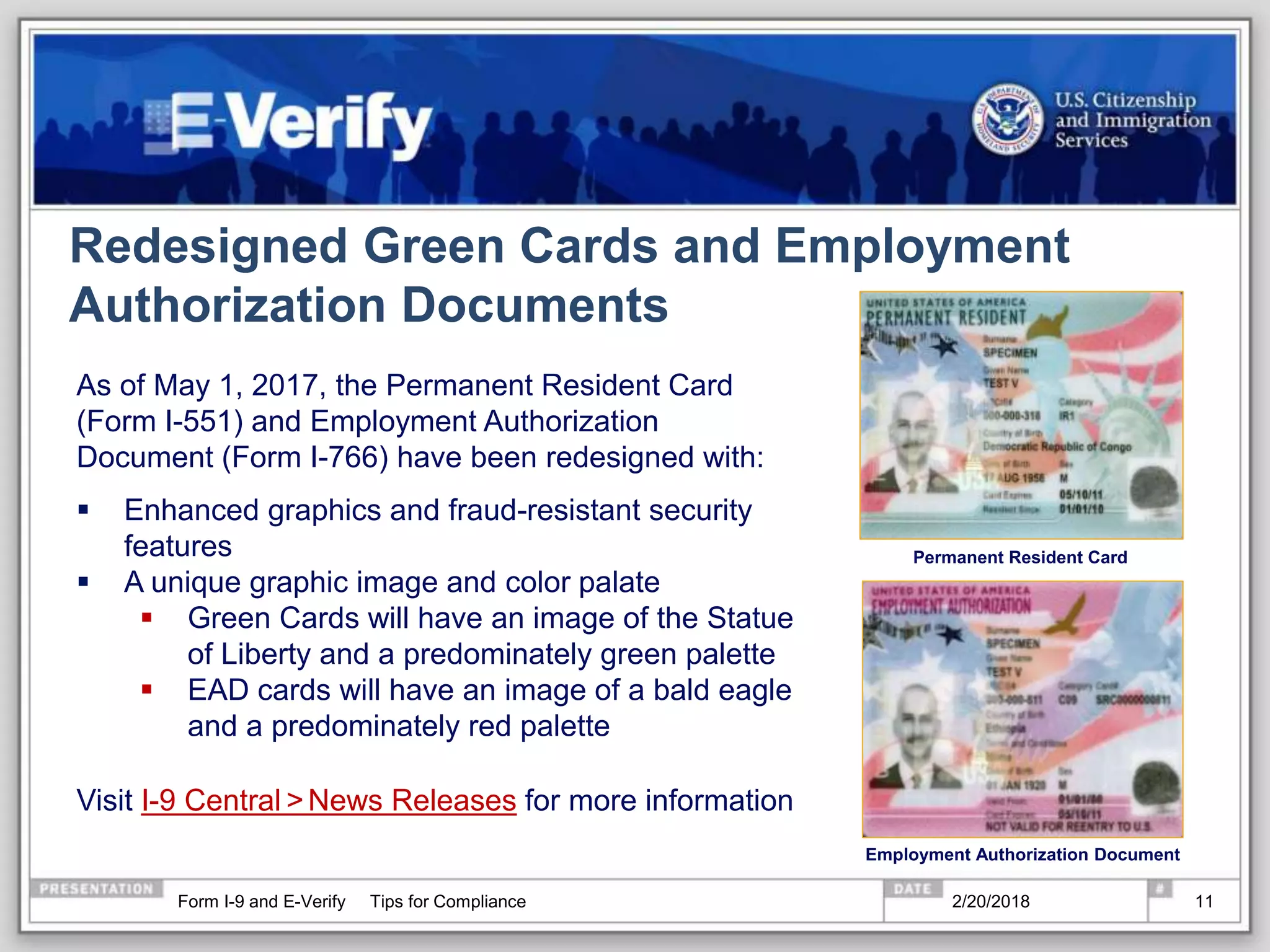 Redesigned Green Cards and Employment
Authorization Documents
As of May 1, 2017, the Permanent Resident Card
(Form I-551) and Employment Authorization
Document (Form I-766) have been redesigned with:
 Enhanced graphics and fraud-resistant security
features
 A unique graphic image and color palate
 Green Cards will have an image of the Statue
of Liberty and a predominately green palette
 EAD cards will have an image of a bald eagle
and a predominately red palette
Visit I-9 Central >News Releases for more information
Permanent Resident Card
Employment Authorization Document
2/20/2018Form I-9 and E-Verify Tips for Compliance 11
 