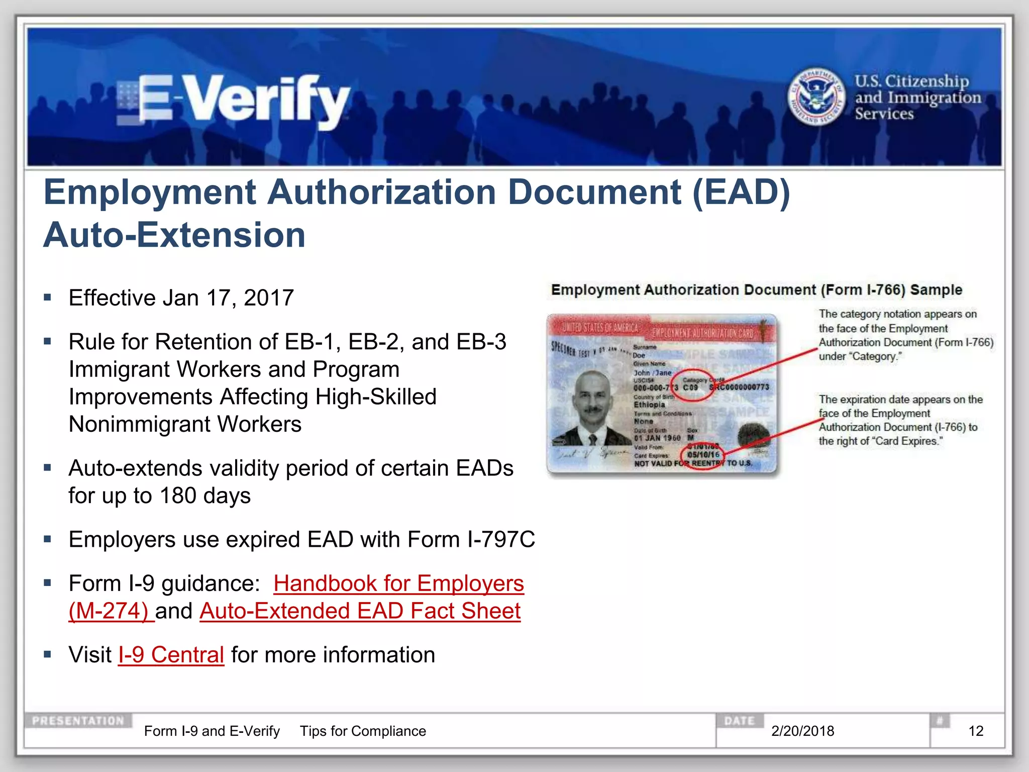 Employment Authorization Document (EAD)
Auto-Extension
 Effective Jan 17, 2017
 Rule for Retention of EB-1, EB-2, and EB-3
Immigrant Workers and Program
Improvements Affecting High-Skilled
Nonimmigrant Workers
 Auto-extends validity period of certain EADs
for up to 180 days
 Employers use expired EAD with Form I-797C
 Form I-9 guidance: Handbook for Employers
(M-274) and Auto-Extended EAD Fact Sheet
 Visit I-9 Central for more information
2/20/2018Form I-9 and E-Verify Tips for Compliance 12
 