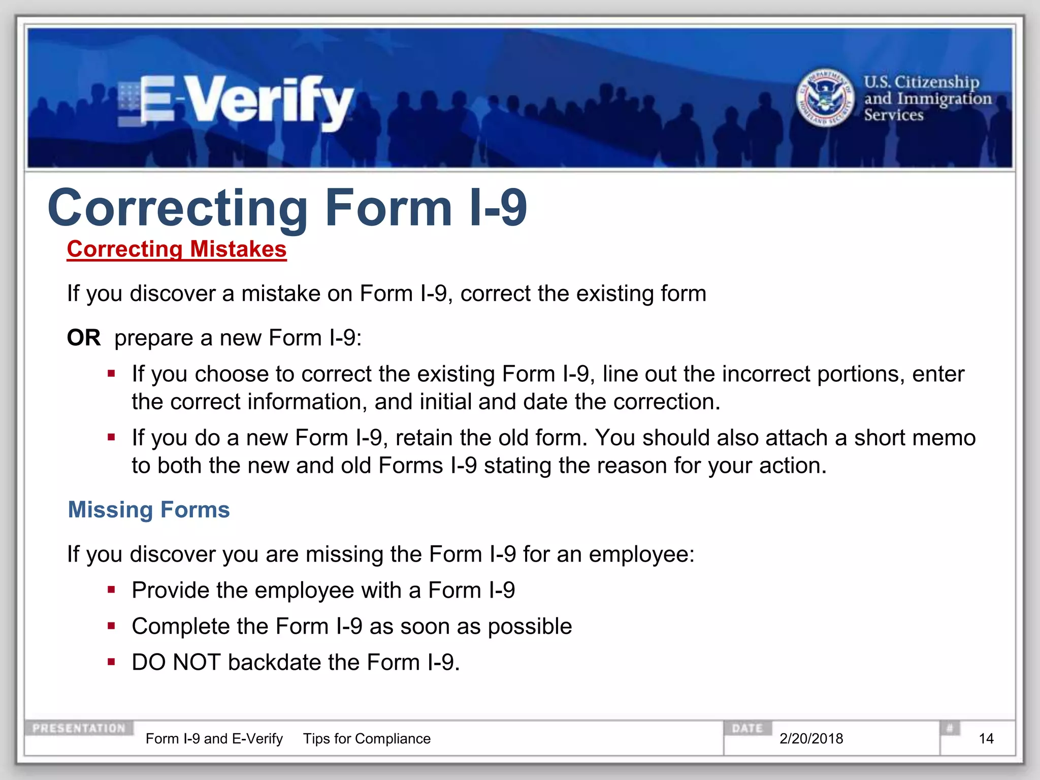 Correcting Form I-9
Correcting Mistakes
If you discover a mistake on Form I-9, correct the existing form
OR prepare a new Form I-9:
 If you choose to correct the existing Form I-9, line out the incorrect portions, enter
the correct information, and initial and date the correction.
 If you do a new Form I-9, retain the old form. You should also attach a short memo
to both the new and old Forms I-9 stating the reason for your action.
Missing Forms
If you discover you are missing the Form I-9 for an employee:
 Provide the employee with a Form I-9
 Complete the Form I-9 as soon as possible
 DO NOT backdate the Form I-9.
2/20/2018Form I-9 and E-Verify Tips for Compliance 14
 