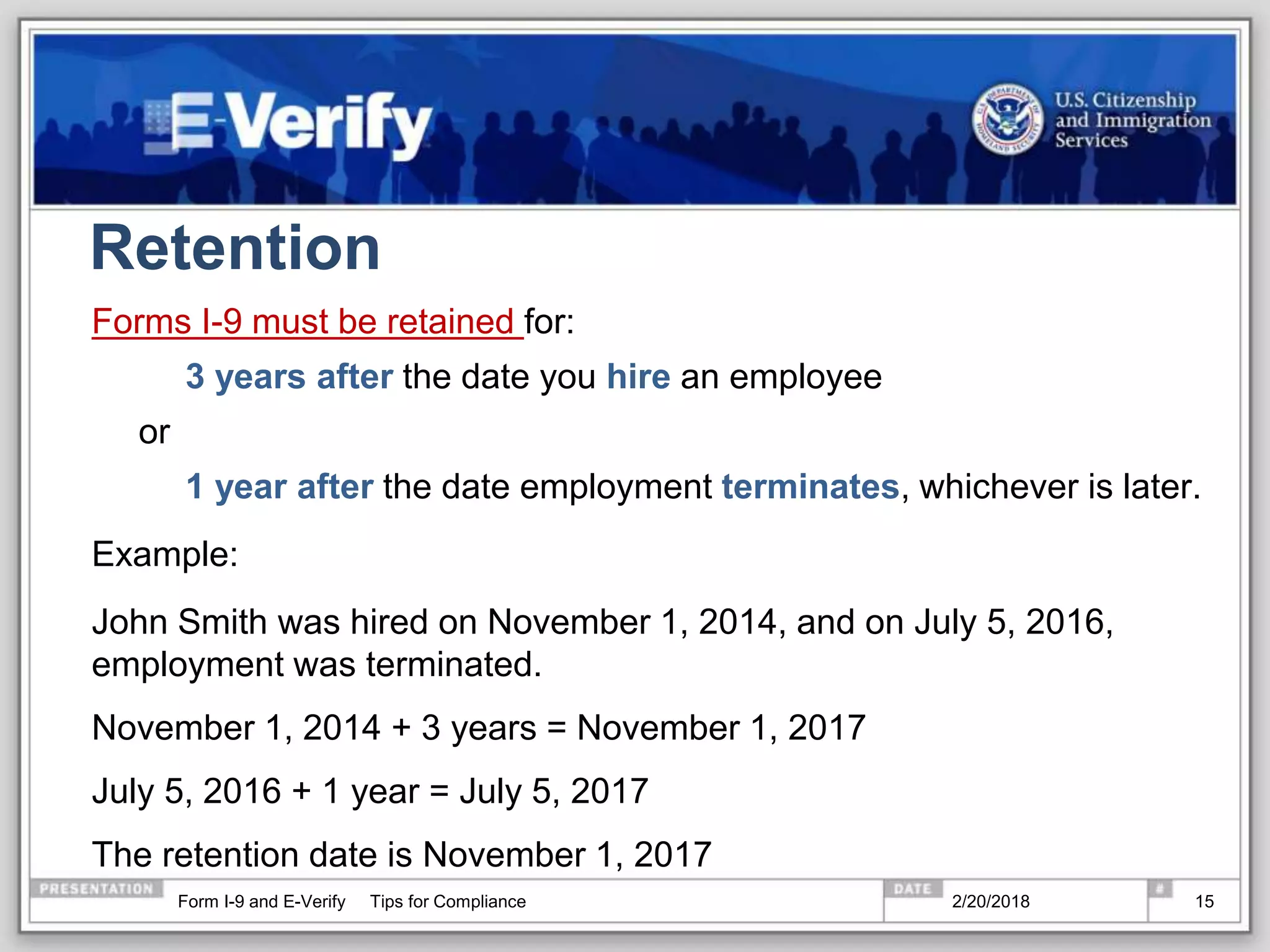Retention
Forms I-9 must be retained for:
3 years after the date you hire an employee
or
1 year after the date employment terminates, whichever is later.
Example:
John Smith was hired on November 1, 2014, and on July 5, 2016,
employment was terminated.
November 1, 2014 + 3 years = November 1, 2017
July 5, 2016 + 1 year = July 5, 2017
The retention date is November 1, 2017
2/20/2018Form I-9 and E-Verify Tips for Compliance 15
 