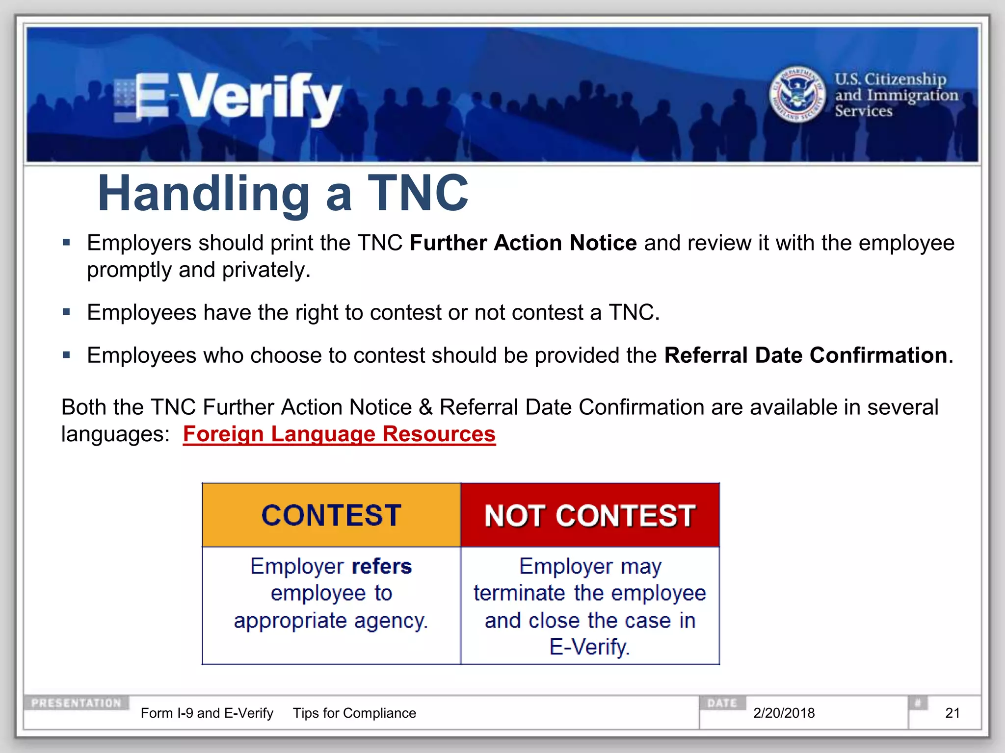 Handling a TNC
 Employers should print the TNC Further Action Notice and review it with the employee
promptly and privately.
 Employees have the right to contest or not contest a TNC.
 Employees who choose to contest should be provided the Referral Date Confirmation.
Both the TNC Further Action Notice & Referral Date Confirmation are available in several
languages: Foreign Language Resources
2/20/2018Form I-9 and E-Verify Tips for Compliance 21
 