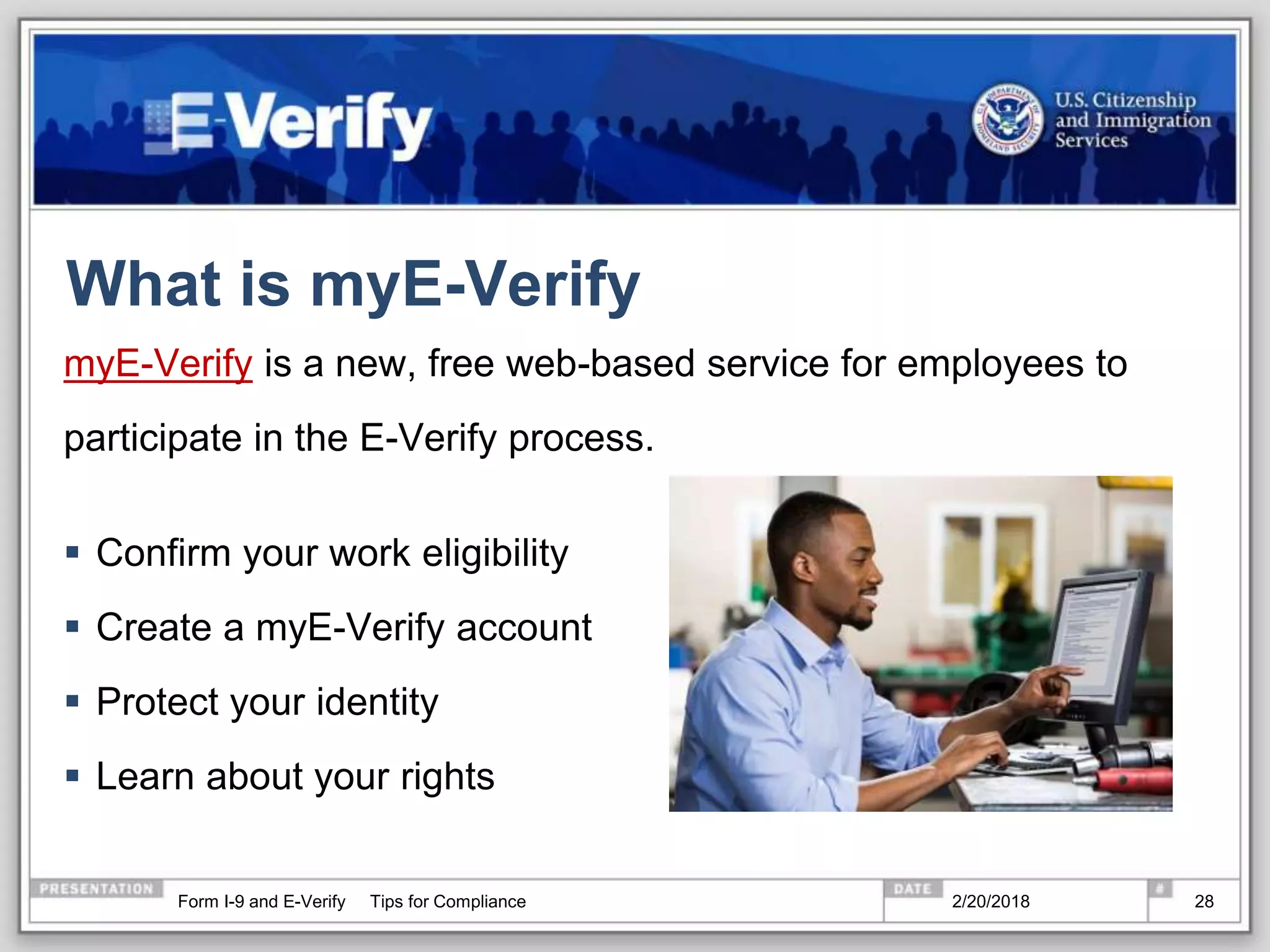 What is myE-Verify
myE-Verify is a new, free web-based service for employees to
participate in the E-Verify process.
 Confirm your work eligibility
 Create a myE-Verify account
 Protect your identity
 Learn about your rights
2/20/2018Form I-9 and E-Verify Tips for Compliance 28
 