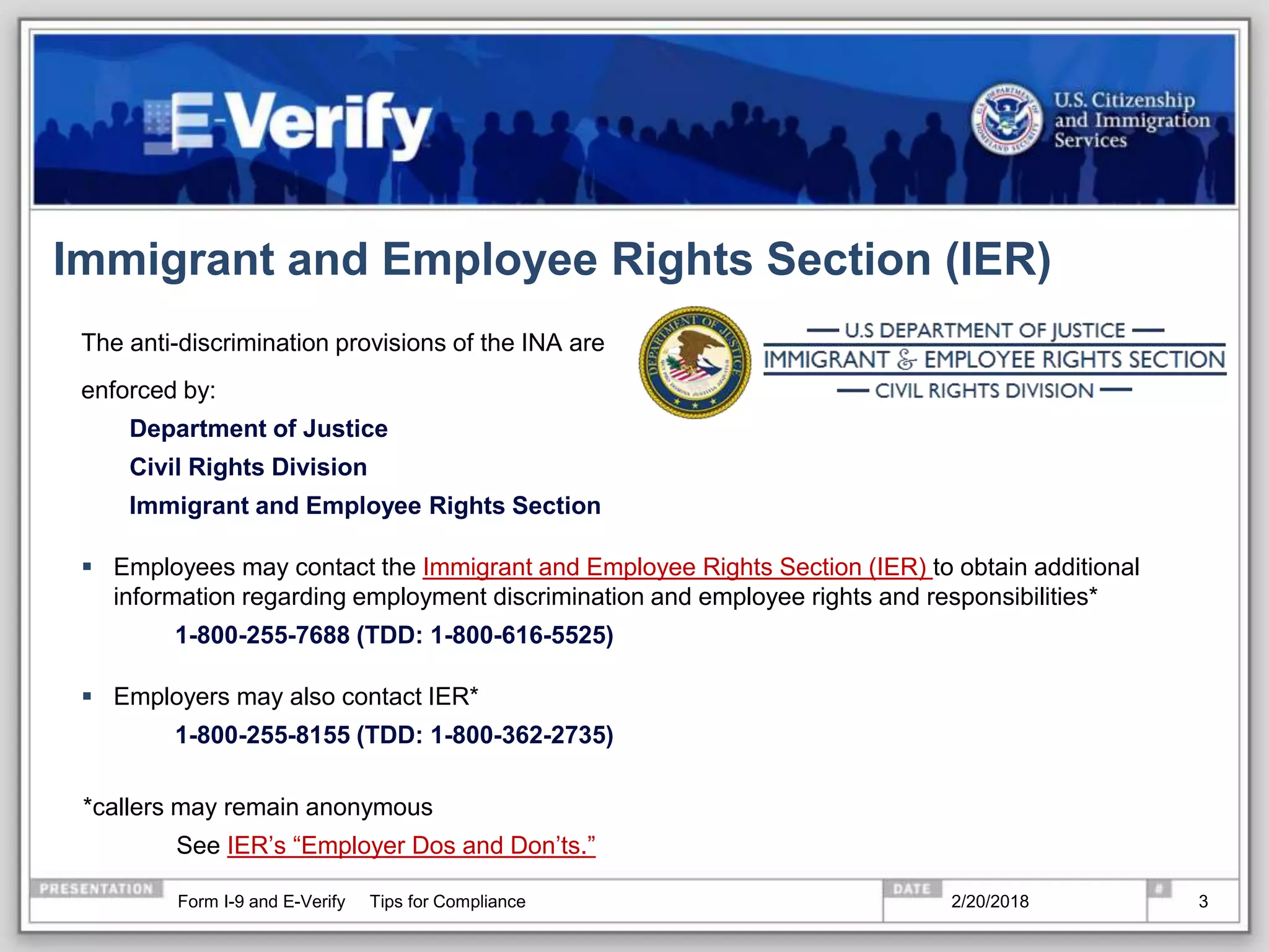 Immigrant and Employee Rights Section (IER)
The anti-discrimination provisions of the INA are
enforced by:
Department of Justice
Civil Rights Division
Immigrant and Employee Rights Section
 Employees may contact the Immigrant and Employee Rights Section (IER) to obtain additional
information regarding employment discrimination and employee rights and responsibilities*
1-800-255-7688 (TDD: 1-800-616-5525)
 Employers may also contact IER*
1-800-255-8155 (TDD: 1-800-362-2735)
*callers may remain anonymous
See IER’s “Employer Dos and Don’ts.”
2/20/2018Form I-9 and E-Verify Tips for Compliance 3
 