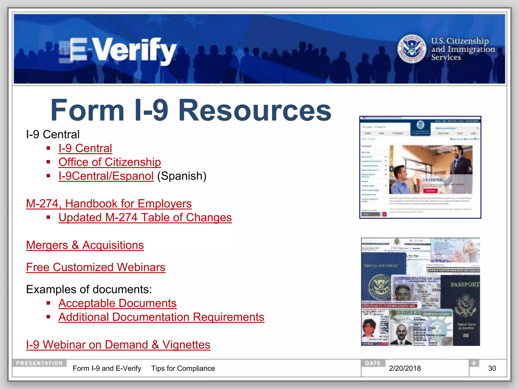 Form I-9 Resources
I-9 Central
 I-9 Central
 Office of Citizenship
 I-9Central/Espanol (Spanish)
M-274, Handbook for Employers
 Updated M-274 Table of Changes
Mergers & Acquisitions
Free Customized Webinars
Examples of documents:
 Acceptable Documents
 Additional Documentation Requirements
I-9 Webinar on Demand & Vignettes
2/20/2018Form I-9 and E-Verify Tips for Compliance 30
 