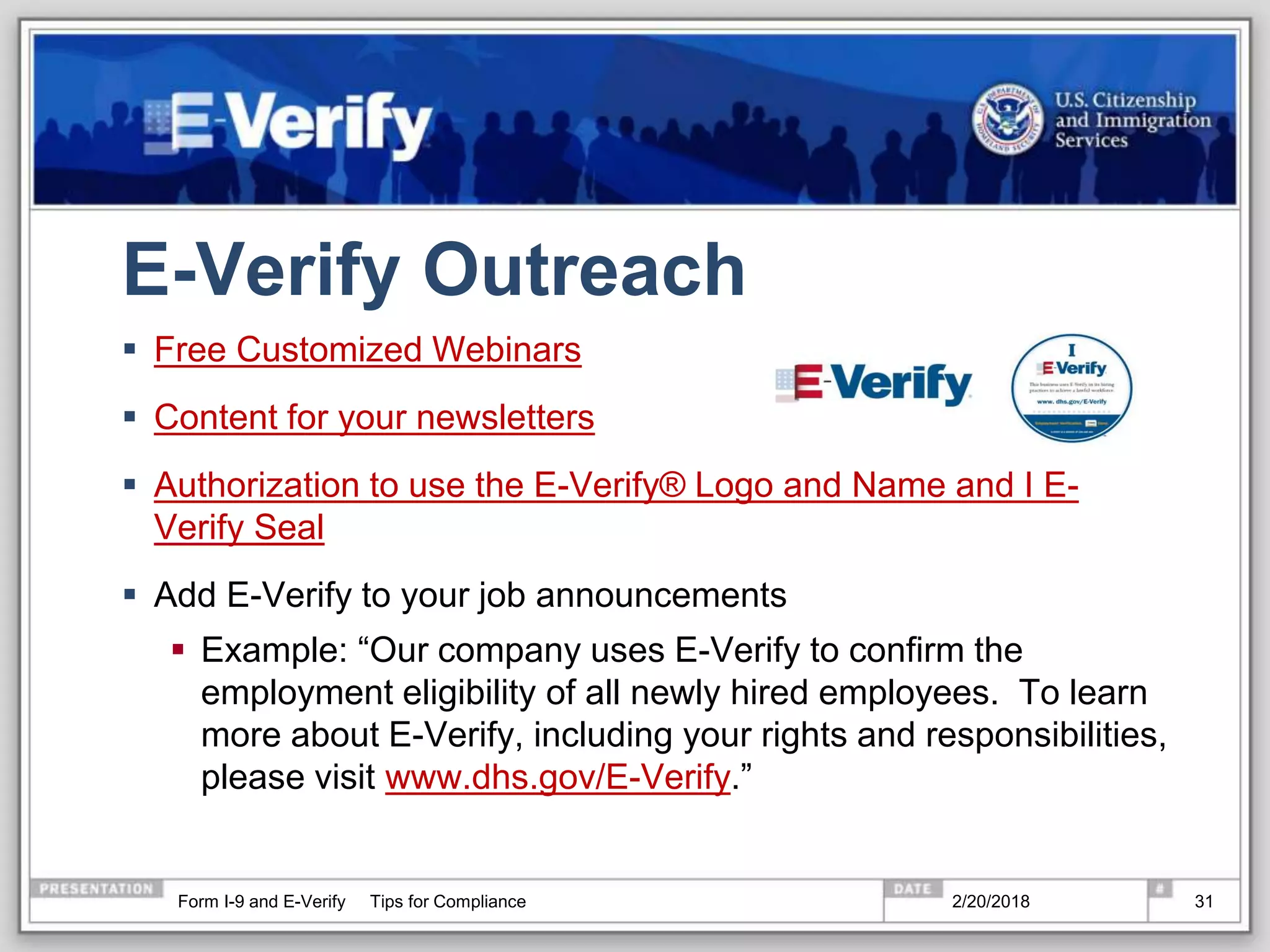 E-Verify Outreach
 Free Customized Webinars
 Content for your newsletters
 Authorization to use the E-Verify® Logo and Name and I E-
Verify Seal
 Add E-Verify to your job announcements
 Example: “Our company uses E-Verify to confirm the
employment eligibility of all newly hired employees. To learn
more about E-Verify, including your rights and responsibilities,
please visit www.dhs.gov/E-Verify.”
2/20/2018Form I-9 and E-Verify Tips for Compliance 31
 