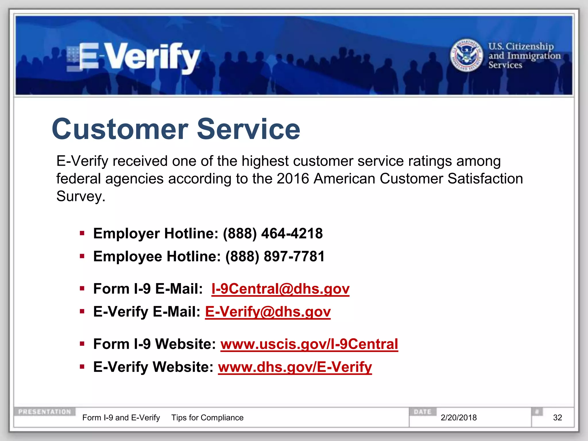 Customer Service
E-Verify received one of the highest customer service ratings among
federal agencies according to the 2016 American Customer Satisfaction
Survey.
 Employer Hotline: (888) 464-4218
 Employee Hotline: (888) 897-7781
 Form I-9 E-Mail: I-9Central@dhs.gov
 E-Verify E-Mail: E-Verify@dhs.gov
 Form I-9 Website: www.uscis.gov/I-9Central
 E-Verify Website: www.dhs.gov/E-Verify
2/20/2018Form I-9 and E-Verify Tips for Compliance 32
 