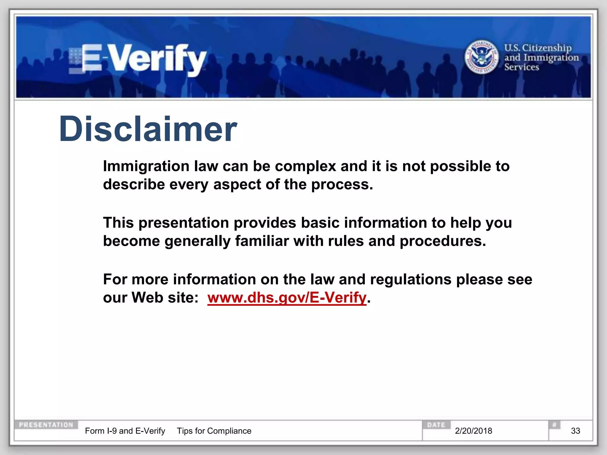 Disclaimer
Immigration law can be complex and it is not possible to
describe every aspect of the process.
This presentation provides basic information to help you
become generally familiar with rules and procedures.
For more information on the law and regulations please see
our Web site: www.dhs.gov/E-Verify.
2/20/2018Form I-9 and E-Verify Tips for Compliance 33
 