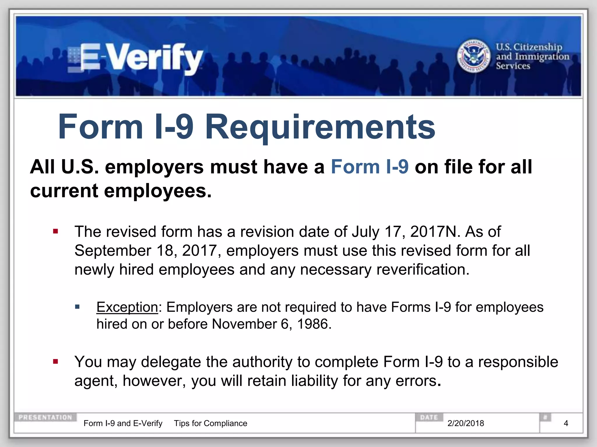Form I-9 Requirements
All U.S. employers must have a Form I-9 on file for all
current employees.
 The revised form has a revision date of July 17, 2017N. As of
September 18, 2017, employers must use this revised form for all
newly hired employees and any necessary reverification.
 Exception: Employers are not required to have Forms I-9 for employees
hired on or before November 6, 1986.
 You may delegate the authority to complete Form I-9 to a responsible
agent, however, you will retain liability for any errors.
2/20/2018Form I-9 and E-Verify Tips for Compliance 4
 