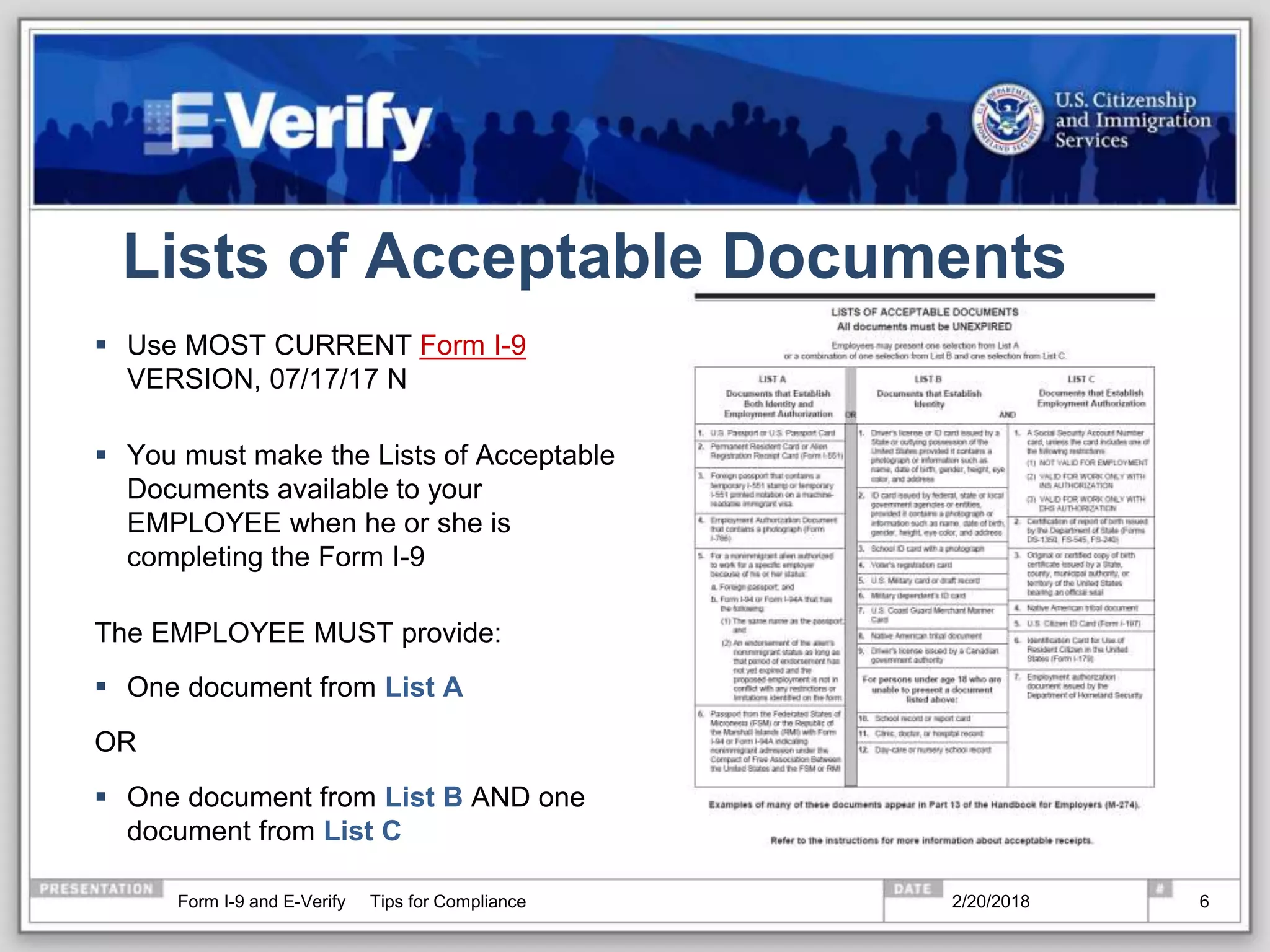 Lists of Acceptable Documents
 Use MOST CURRENT Form I-9
VERSION, 07/17/17 N
 You must make the Lists of Acceptable
Documents available to your
EMPLOYEE when he or she is
completing the Form I-9
The EMPLOYEE MUST provide:
 One document from List A
OR
 One document from List B AND one
document from List C
2/20/2018Form I-9 and E-Verify Tips for Compliance 6
 