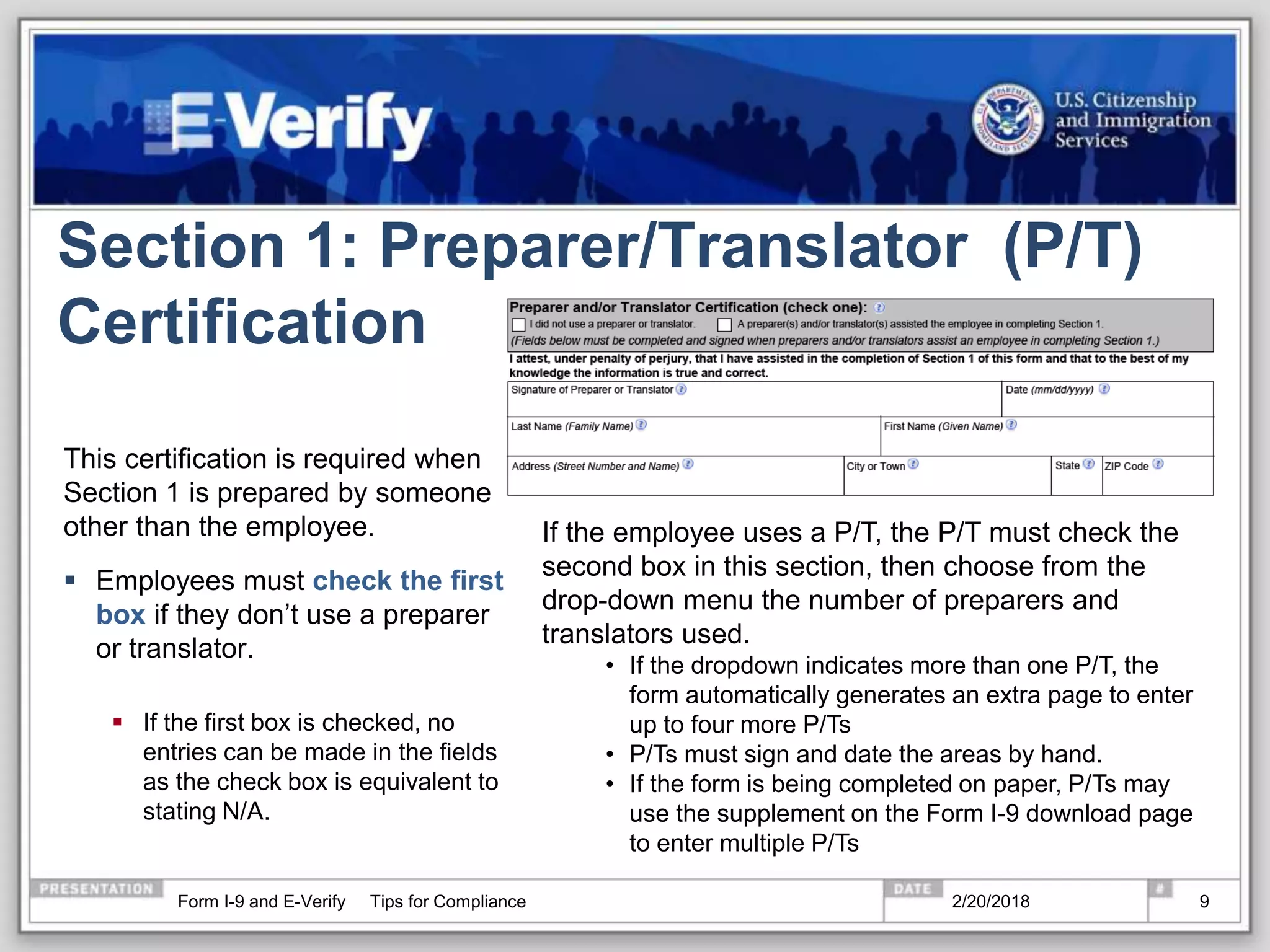 Section 1: Preparer/Translator (P/T)
Certification
This certification is required when
Section 1 is prepared by someone
other than the employee.
 Employees must check the first
box if they don’t use a preparer
or translator.
 If the first box is checked, no
entries can be made in the fields
as the check box is equivalent to
stating N/A.
If the employee uses a P/T, the P/T must check the
second box in this section, then choose from the
drop-down menu the number of preparers and
translators used.
• If the dropdown indicates more than one P/T, the
form automatically generates an extra page to enter
up to four more P/Ts
• P/Ts must sign and date the areas by hand.
• If the form is being completed on paper, P/Ts may
use the supplement on the Form I-9 download page
to enter multiple P/Ts
2/20/2018Form I-9 and E-Verify Tips for Compliance 9
 