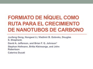 FORMIATO DE NÍQUEL COMO
RUTA PARA EL CRECIMIENTO
DE NANOTUBOS DE CARBONO
Junfeng Geng, Hongwei Li, Vladimir B. Golovko, Douglas
S. Shephard,
David A. Jefferson, and Brian F. G. Johnson*
Stephan Hofmann, Britta Kleinsorge, and John
Robertson
Caterina Ducati
 