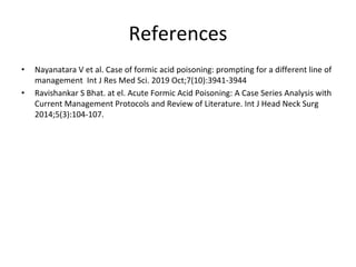 References
• Nayanatara V et al. Case of formic acid poisoning: prompting for a different line of
management Int J Res Med Sci. 2019 Oct;7(10):3941-3944
• Ravishankar S Bhat. at el. Acute Formic Acid Poisoning: A Case Series Analysis with
Current Management Protocols and Review of Literature. Int J Head Neck Surg
2014;5(3):104-107.
 
