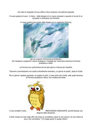 che mise la moquette nel suo ufficio e fece comprare una poltrona speciale.

Il nuovo gestore di area - è chiaro - ebbe bisogno di un nuovo computer e quando si ha più di un
                               computer e necessaria una Intranet.

               Il nuovo gestore ben presto ebbe bisogno di un assistente (Remora,




                            già suo aiutante nell'impresa precedente),
   che l'aiutasse a preparare il piano strategico e il budget per l'area dove lavorava la Formica
                                         produttiva e felice.

              La Formica non canticchiava più ed ogni giorno si faceva più irascibile.

"Dovremo commissionare uno studio sull'ambiente lavorativo, un giorno di questi", disse la Cicala.

Ma un giorno il gestore generale, al rivedere le cifre, si rese conto che l'unità, nella quale lavorava
                      la Formica produttiva e felice, non rendeva più tanto.




E cosi contattò il Gufo,                          PRESTIGIOSO CONSULENTE, perché facesse una
                                      diagnosi della situazione.

Il Gufo rimase tre mesi negli uffici ed emise un cervellotico report di vari volumi e di vari milioni di
                    euro, che concludeva: "C'e troppa gente in questo ufficio."
 