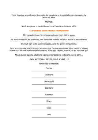 E così il gestore generale seguì il consiglio del consulente, e licenziò la Formica incazzata, che
                                           prima era felice.

                                              MORALE:

               Non ti venga mai in mente di essere una Formica produttiva e felice.

                         E 'preferibile essere inutile e incompetente

                Gli incompetenti non hanno bisogno di supervisori, tutti lo sanno.

 Se, nonostante tutto, sei produttivo, non dimostrare mai che sei felice. Non te lo perdoneranno.

              Inventati ogni tanto qualche disgrazia, cosa che genera compassione.

Però, se nonostante tutto, ti impegni ad essere una Formica produttiva e felice, mettiti in proprio,
almeno non vivranno sulle tue spalle calabroni, scarafaggi, ragnetti, mosche, cicale, remore e gufi.

       Manda queste storiella ad almeno 6 persone simpatiche e vedrai che dopo 3 giorni...

                        ...NON SUCCEDERA´ NIENTE, COME SEMPRE...!!!!

                                      Personaggi ed interpreti:

                                          Formica
                            ___________________________________

                                         Calabrone
                            ___________________________________

                                         Scarafaggio
                            ___________________________________

                                         Segretaria
                            ___________________________________

                                          Ragnetta
                            ___________________________________

                                           Mosca
                            ___________________________________

                                           Cicala
                            ___________________________________

                                            Gufo
                            ___________________________________
 