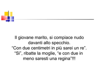 Il giovane marito, si compiace nudo davanti allo specchio. “ Con due centimetri in più sarei un re”. “ Si”, ribatte la moglie, “e con due in  meno saresti una regina”!!! 