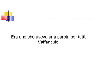 Era uno che aveva una parola per tutti. Vaffanculo. 