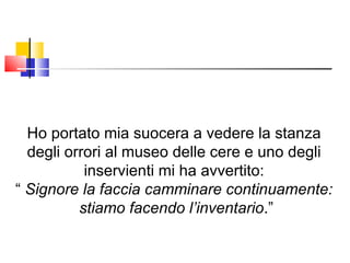 Ho portato mia suocera a vedere la stanza degli orrori al museo delle cere e uno degli inservienti mi ha avvertito: “  Signore la faccia camminare continuamente: stiamo facendo l’inventario .” 