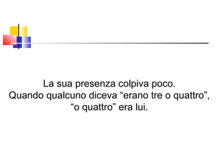 La sua presenza colpiva poco. Quando qualcuno diceva “erano tre o quattro”, “ o quattro” era lui. 