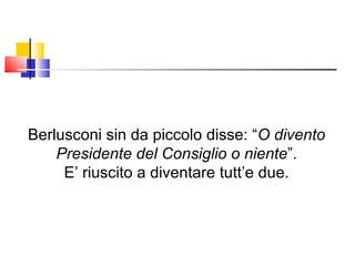 Berlusconi sin da piccolo disse: “ O divento Presidente del Consiglio o niente ”. E’ riuscito a diventare tutt’e due. 