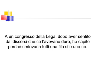 A un congresso della Lega, dopo aver sentito dai discorsi che ce l’avevano duro, ho capito perché sedevano tutti una fila si e una no. 