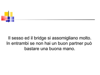 Il sesso ed il bridge si assomigliano molto. In entrambi se non hai un buon partner può  bastare una buona mano. 