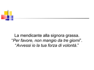 La mendicante alla signora grassa. “ Per favore, non mangio da tre giorni ”. “ Avvessi io la tua forza di volontà .” 
