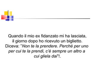 Quando il mio ex fidanzato mi ha lasciata, il giorno dopo ho ricevuto un biglietto. Diceva: ” Non te la prendere. Perché per uno  per cui te la prendi, c’è sempre un altro a  cui gliela dai ”!. 