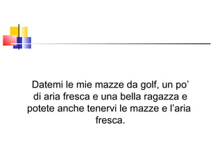 Datemi le mie mazze da golf, un po’ di aria fresca e una bella ragazza e potete anche tenervi le mazze e l’aria  fresca. 