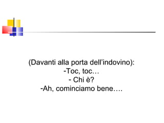 (Davanti alla porta dell’indovino): Toc, toc… Chi è? Ah, cominciamo bene…. 