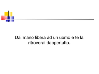 Dai mano libera ad un uomo e te la ritroverai dappertutto. 