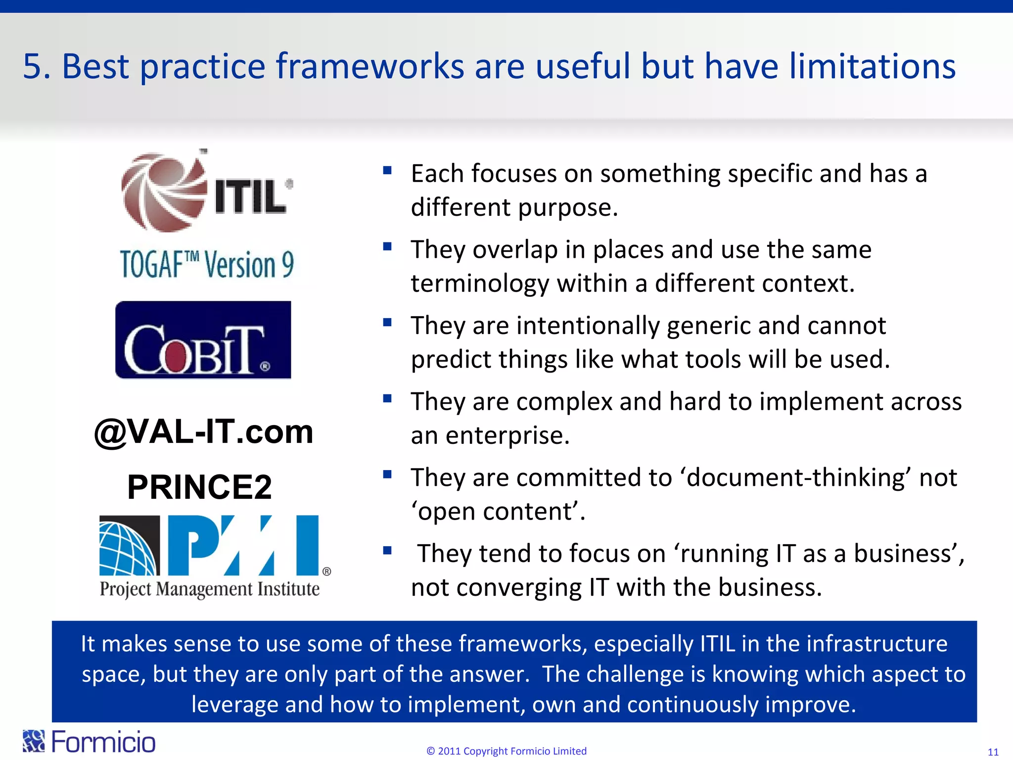 5. Best practice frameworks are useful but have limitations @VAL-IT.com PRINCE2 © 2011 Copyright Formicio Limited It makes sense to use some of these frameworks, especially ITIL in the infrastructure space, but they are only part of the answer.  The challenge is knowing which aspect to leverage and how to implement, own and continuously improve. Each focuses on something specific and has a different purpose. They overlap in places and use the same terminology within a different context. They are intentionally generic and cannot predict things like what tools will be used. They are complex and hard to implement across an enterprise. They are committed to ‘document-thinking’ not ‘open content’. They tend to focus on ‘running IT as a business’, not converging IT with the business. 