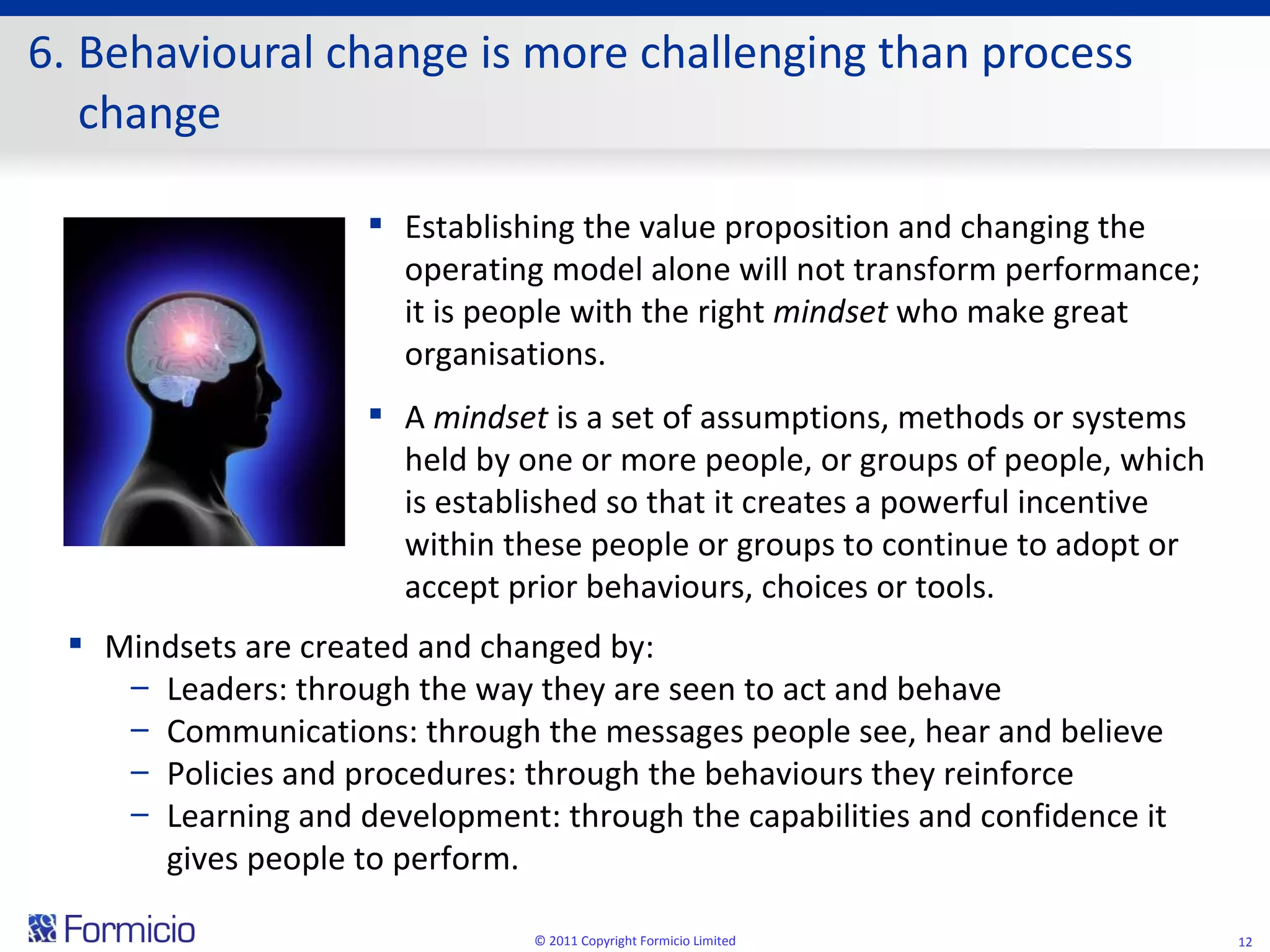 6. Behavioural change is more challenging than process change © 2011 Copyright Formicio Limited Establishing the value proposition and changing the operating model alone will not transform performance; it is people with the right  mindset  who make great organisations.  A  mindset  is a set of assumptions, methods or systems held by one or more people, or groups of people, which is established so that it creates a powerful incentive within these people or groups to continue to adopt or accept prior behaviours, choices or tools.  Mindsets are created and changed by:  Leaders: through the way they are seen to act and behave   Communications: through the messages people see, hear and believe   Policies and procedures: through the behaviours they reinforce   Learning and development: through the capabilities and confidence it gives people to perform. 
