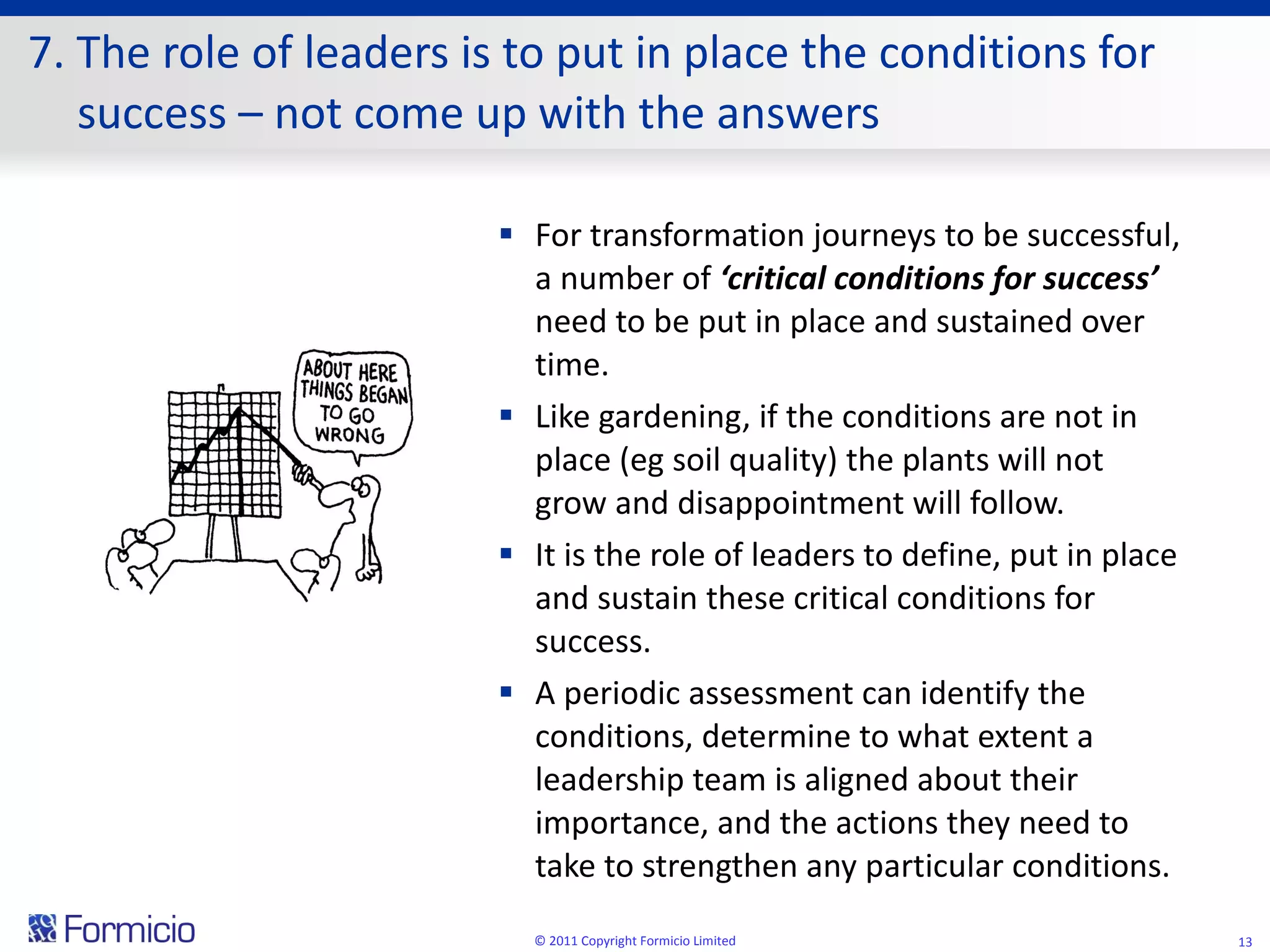 7. The role of leaders is to put in place the conditions for success – not come up with the answers For transformation journeys to be successful, a number of  ‘critical conditions for success’  need to be put in place and sustained over time. Like gardening, if the conditions are not in place (eg soil quality) the plants will not grow and disappointment will follow. It is the role of leaders to define, put in place and sustain these critical conditions for success. A periodic assessment can identify the conditions, determine to what extent a leadership team is aligned about their importance, and the actions they need to take to strengthen any particular conditions. © 2011 Copyright Formicio Limited 