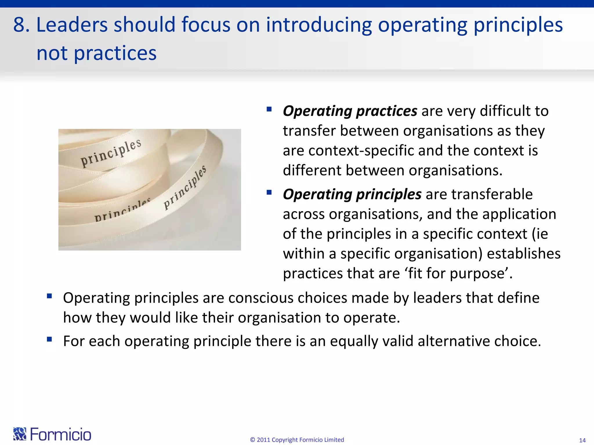 8. Leaders should focus on introducing operating principles not practices © 2011 Copyright Formicio Limited Operating practices  are very difficult to transfer between organisations as they are context-specific and the context is different between organisations. Operating principles  are transferable across organisations, and the application of the principles in a specific context (ie within a specific organisation) establishes practices that are ‘fit for purpose’. Operating principles are conscious choices made by leaders that define how they would like their organisation to operate. For each operating principle there is an equally valid alternative choice . 