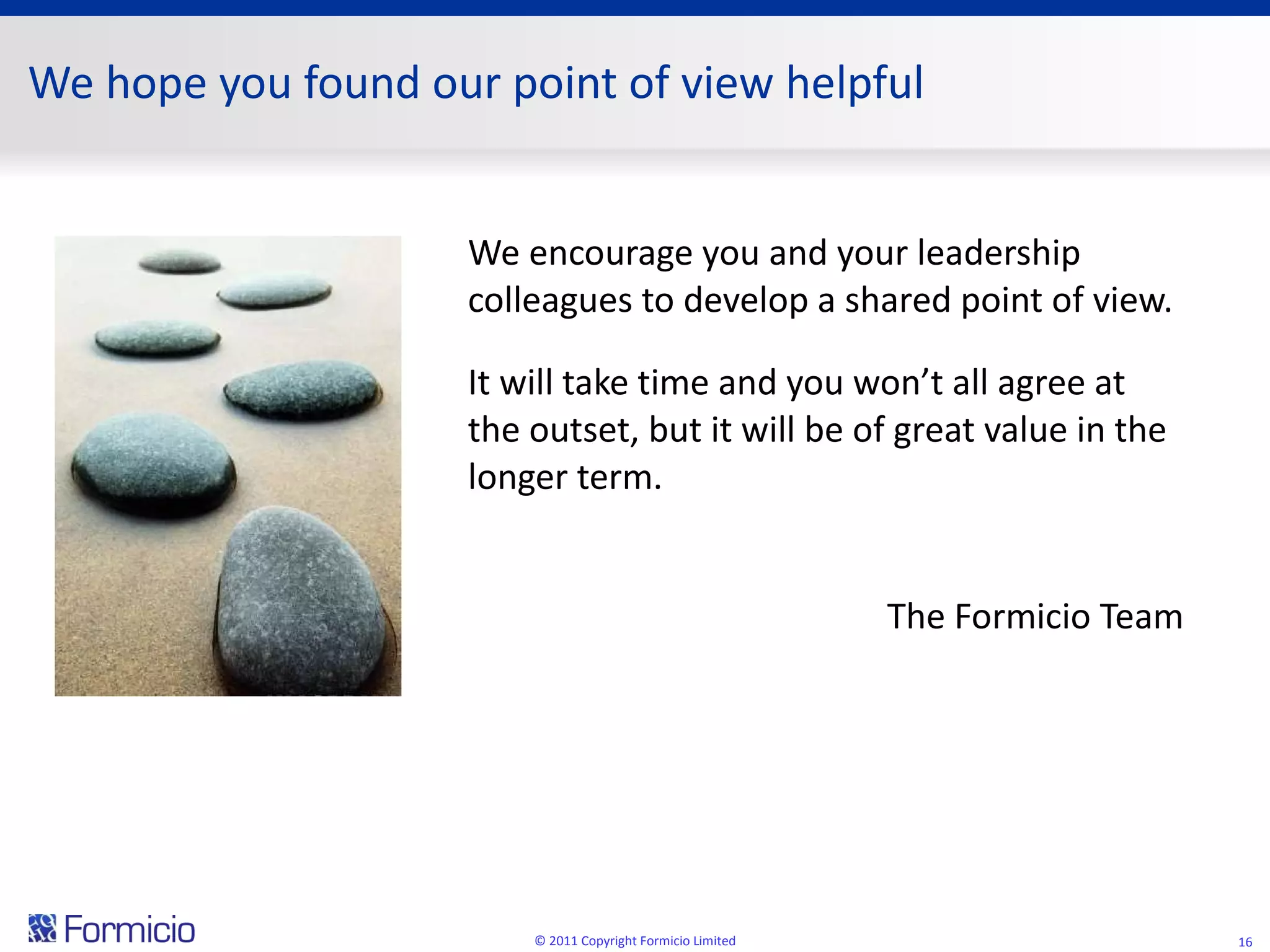 We hope you found our point of view helpful We encourage you and your leadership colleagues to develop a shared point of view. It will take time and you won’t all agree at the outset, but it will be of great value in the longer term. The Formicio Team © 2011 Copyright Formicio Limited 