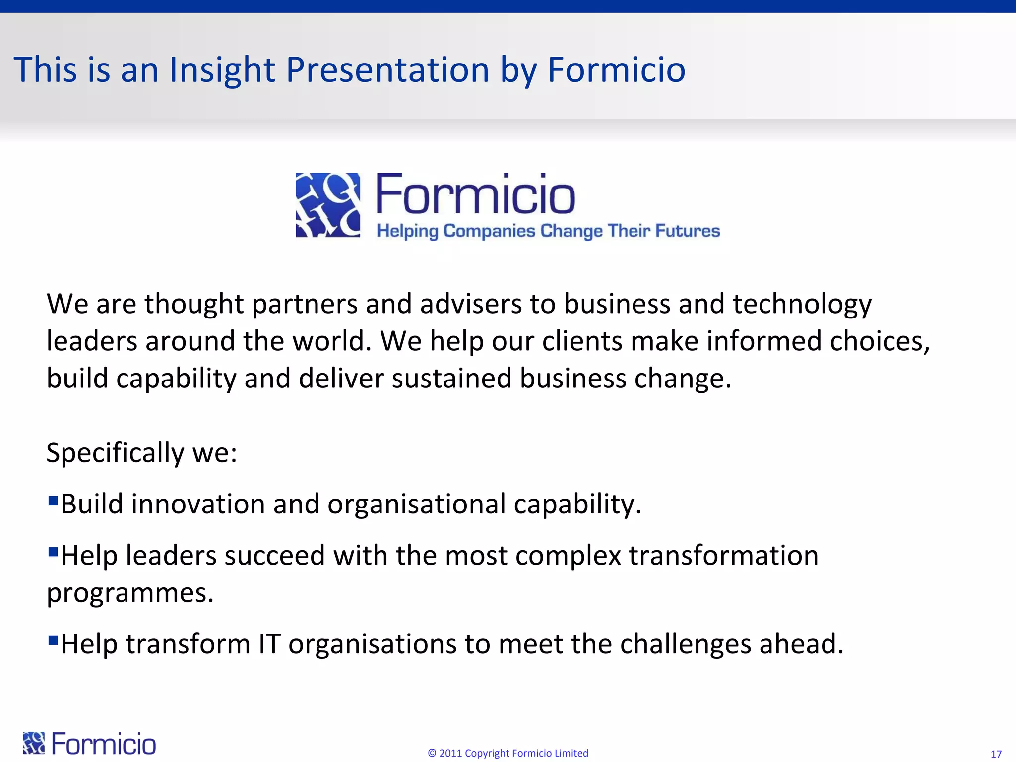 © 2011 Copyright Formicio Limited We are thought partners and advisers to business and technology leaders around the world. We help our clients make informed choices, build capability and deliver sustained business change.  Specifically we: Build innovation and organisational capability. Help leaders succeed with the most complex transformation programmes. Help transform IT organisations to meet the challenges ahead. This is an Insight Presentation by Formicio 