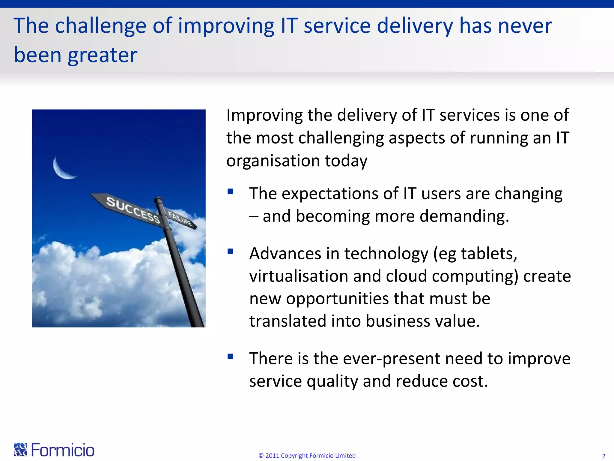 The challenge of improving IT service delivery has never been greater Improving the delivery of IT services is one of the most challenging aspects of running an IT organisation today © 2011 Copyright Formicio Limited The expectations of IT users are changing – and becoming more demanding. Advances in technology (eg tablets, virtualisation and cloud computing) create new opportunities that must be translated into business value.  There is the ever-present need to improve service quality and reduce cost. 