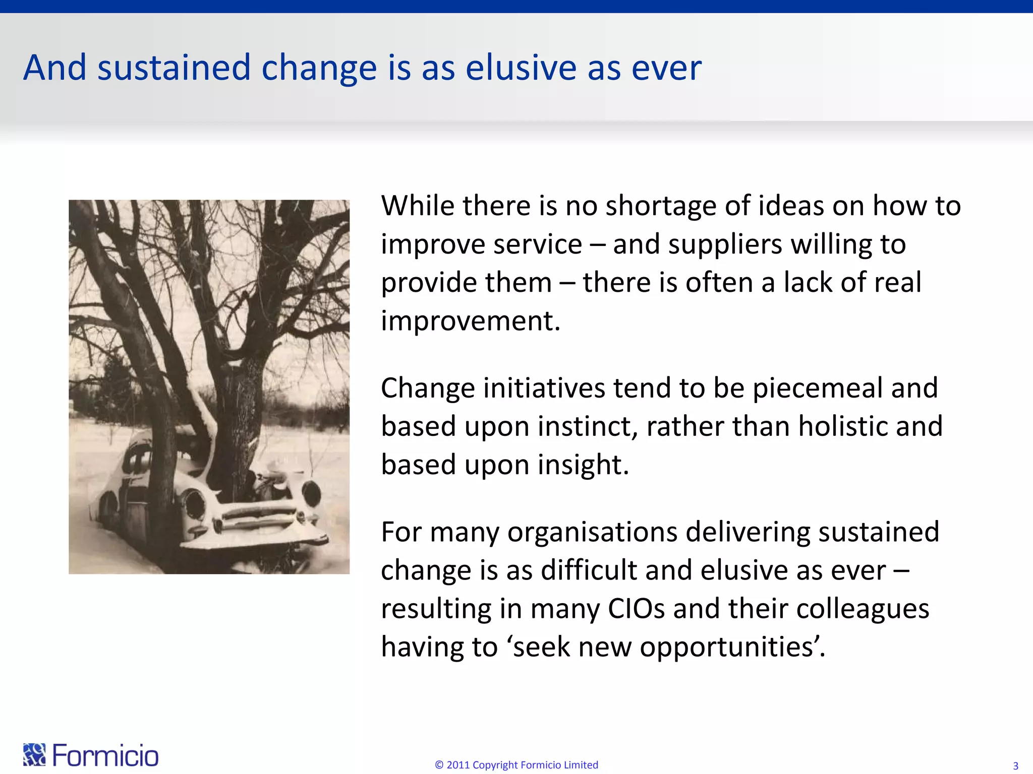 And sustained change is as elusive as ever While there is no shortage of ideas on how to improve service – and suppliers willing to provide them – there is often a lack of real improvement.  Change initiatives tend to be piecemeal and based upon instinct, rather than holistic and based upon insight. For many organisations delivering sustained change is as difficult and elusive as ever – resulting in many CIOs and their colleagues having to ‘seek new opportunities’. © 2011 Copyright Formicio Limited 