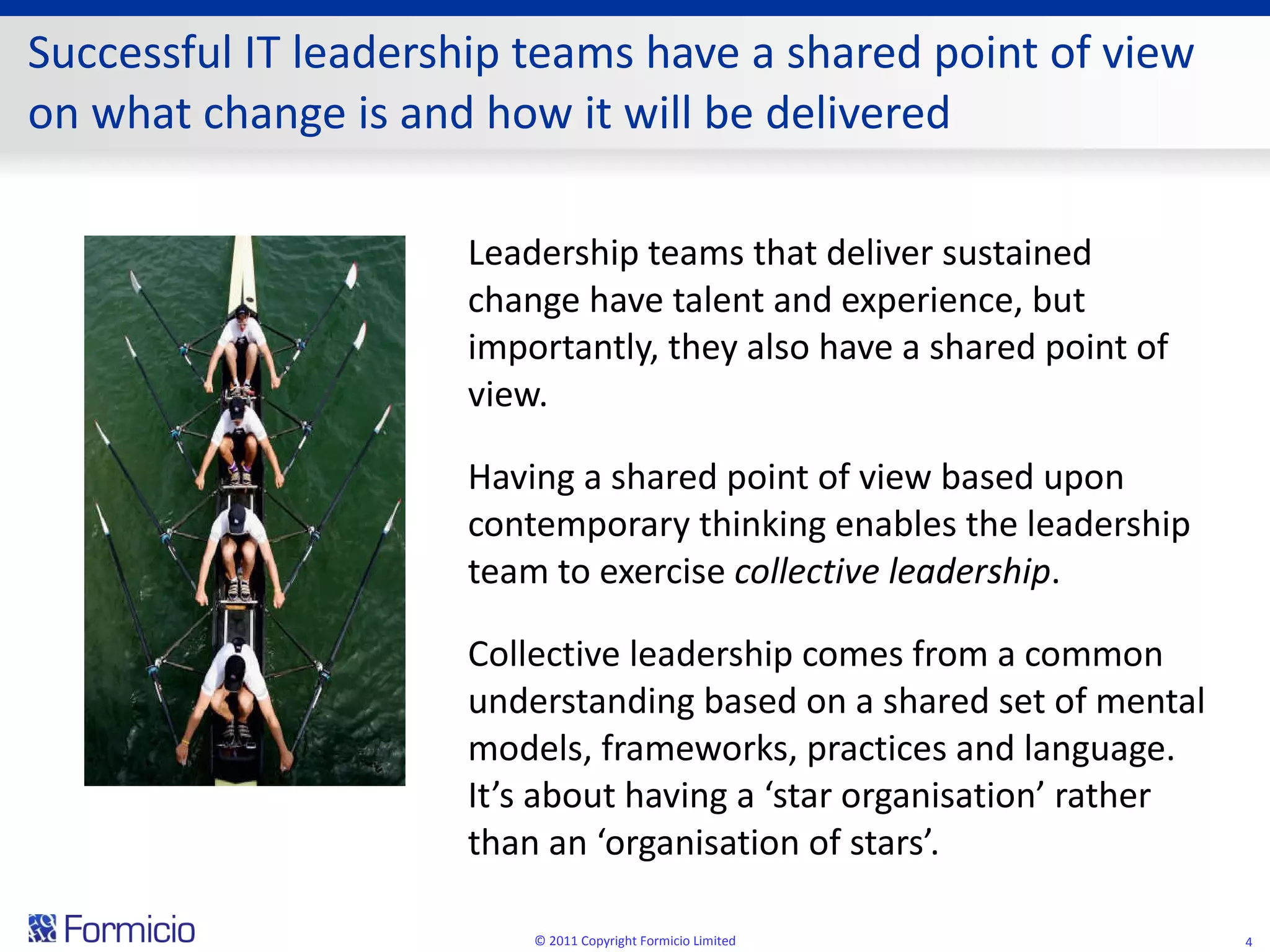 Successful IT leadership teams have a shared point of view on what change is and how it will be delivered Leadership teams that deliver sustained change have talent and experience, but importantly, they also have a shared point of view.  Having a shared point of view based upon contemporary thinking enables the leadership team to exercise  collective leadership . Collective leadership comes from a common understanding based on a shared set of mental models, frameworks, practices and language.  It’s about having a ‘star organisation’ rather than an ‘organisation of stars’. © 2011 Copyright Formicio Limited 