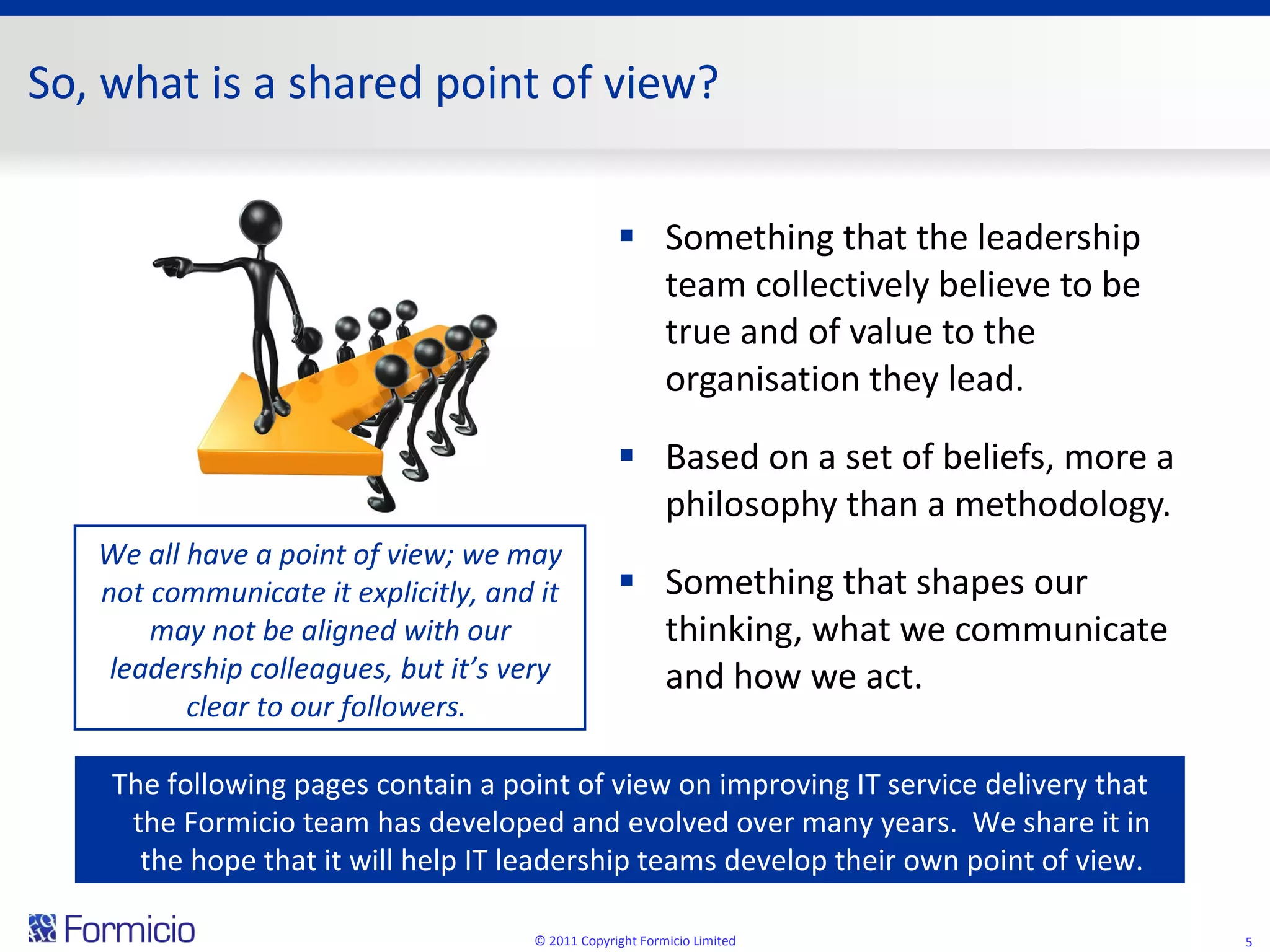 So, what is a shared point of view? Something that the leadership team collectively believe to be true and of value to the organisation they lead. Based on a set of beliefs, more a philosophy than a methodology.  Something that shapes our thinking, what we communicate and how we act. © 2011 Copyright Formicio Limited The following pages contain a point of view on improving IT service delivery that the Formicio team has developed and evolved over many years.  We share it in the hope that it will help IT leadership teams develop their own point of view. We all have a point of view; we may not communicate it explicitly, and it may not be aligned with our leadership colleagues, but it’s very clear to our followers.  