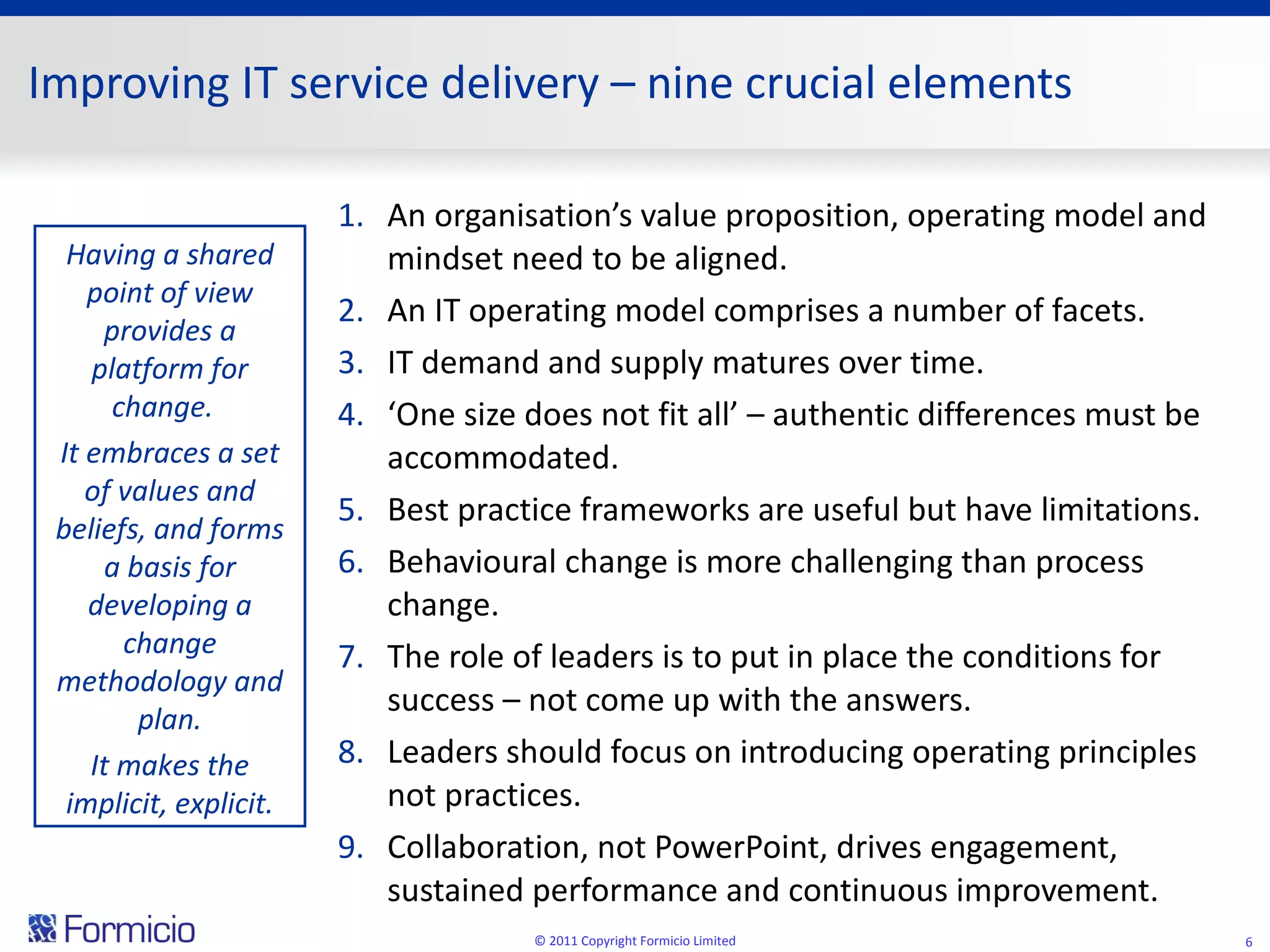 Improving IT service delivery  –  nine crucial elements An organisation’s value proposition, operating model and mindset need to be aligned. An IT operating model comprises a number of facets. IT demand and supply matures over time. ‘ One size does not fit all’ – authentic differences must be accommodated. Best practice frameworks are useful but have limitations. Behavioural change is more challenging than process change. The role of leaders is to put in place the conditions for success – not come up with the answers. Leaders should focus on introducing operating principles not practices. Collaboration, not PowerPoint, drives engagement, sustained performance and continuous improvement. © 2011 Copyright Formicio Limited Having a shared point of view provides a platform for change.  It embraces a set of values and beliefs, and forms a basis for developing a change methodology and plan. It makes the implicit, explicit. 