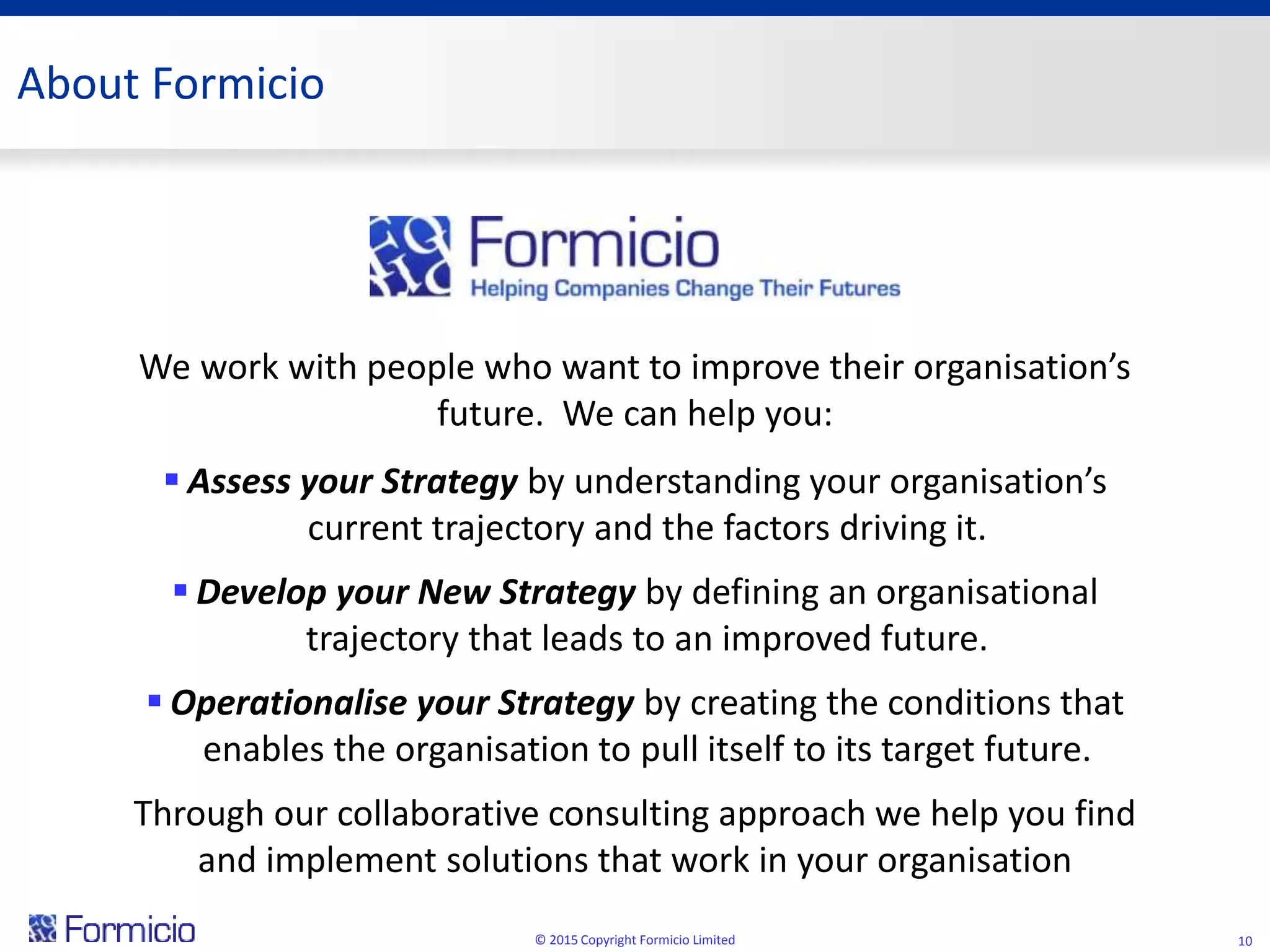 © 2015 Copyright Formicio Limited 10
We work with people who want to improve their organisation’s
future. We can help you:
 Assess your Strategy by understanding your organisation’s
current trajectory and the factors driving it.
 Develop your New Strategy by defining an organisational
trajectory that leads to an improved future.
 Operationalise your Strategy by creating the conditions that
enables the organisation to pull itself to its target future.
Through our collaborative consulting approach we help you find
and implement solutions that work in your organisation
About Formicio
 