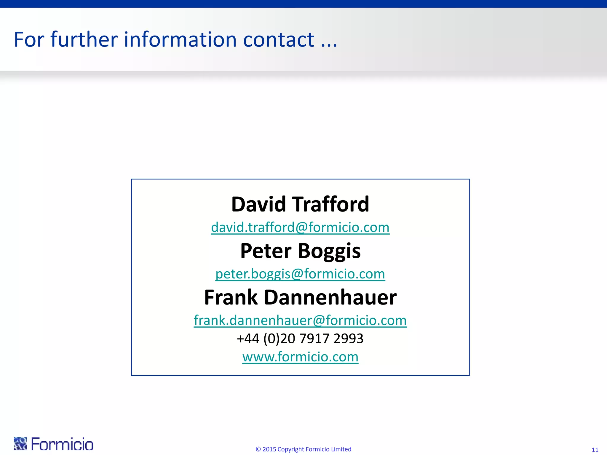 For further information contact ...
© 2015 Copyright Formicio Limited 11
David Trafford
david.trafford@formicio.com
Peter Boggis
peter.boggis@formicio.com
Frank Dannenhauer
frank.dannenhauer@formicio.com
+44 (0)20 7917 2993
www.formicio.com
 
