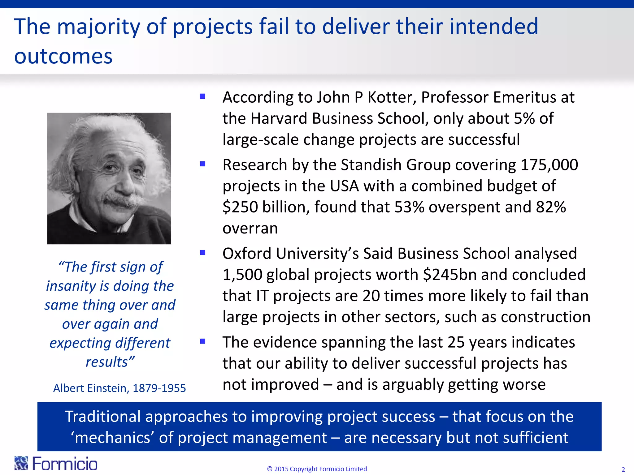 The majority of projects fail to deliver their intended
outcomes
 According to John P Kotter, Professor Emeritus at
the Harvard Business School, only about 5% of
large-scale change projects are successful
 Research by the Standish Group covering 175,000
projects in the USA with a combined budget of
$250 billion, found that 53% overspent and 82%
overran
 Oxford University’s Said Business School analysed
1,500 global projects worth $245bn and concluded
that IT projects are 20 times more likely to fail than
large projects in other sectors, such as construction
 The evidence spanning the last 25 years indicates
that our ability to deliver successful projects has
not improved – and is arguably getting worse
© 2015 Copyright Formicio Limited 2
Traditional approaches to improving project success – that focus on the
‘mechanics’ of project management – are necessary but not sufficient
“The first sign of
insanity is doing the
same thing over and
over again and
expecting different
results”
Albert Einstein, 1879-1955
 
