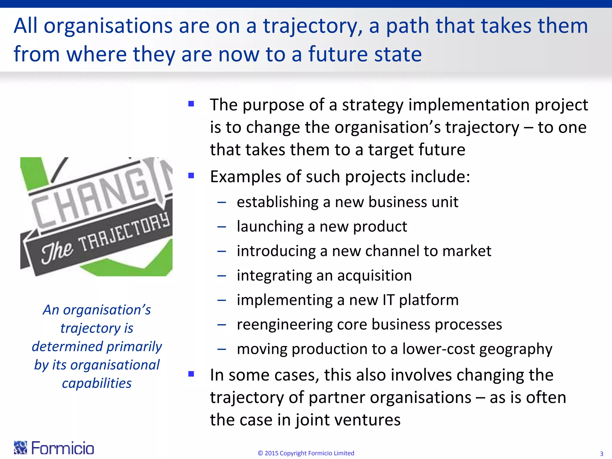 All organisations are on a trajectory, a path that takes them
from where they are now to a future state
 The purpose of a strategy implementation project
is to change the organisation’s trajectory – to one
that takes them to a target future
 Examples of such projects include:
– establishing a new business unit
– launching a new product
– introducing a new channel to market
– integrating an acquisition
– implementing a new IT platform
– reengineering core business processes
– moving production to a lower-cost geography
 In some cases, this also involves changing the
trajectory of partner organisations – as is often
the case in joint ventures
© 2015 Copyright Formicio Limited 3
An organisation’s
trajectory is
determined primarily
by its organisational
capabilities
 